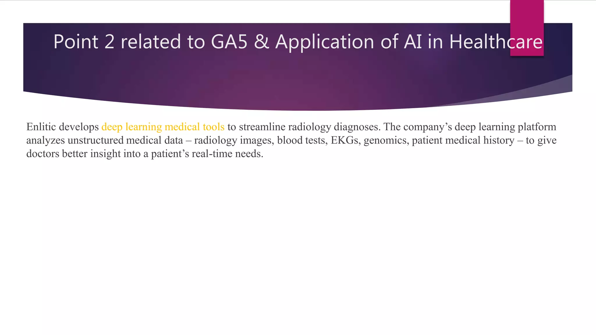 Point 2 related to GA5 & Application of AI in Healthcare
Enlitic develops deep learning medical tools to streamline radiology diagnoses. The company’s deep learning platform
analyzes unstructured medical data – radiology images, blood tests, EKGs, genomics, patient medical history – to give
doctors better insight into a patient’s real-time needs.
 