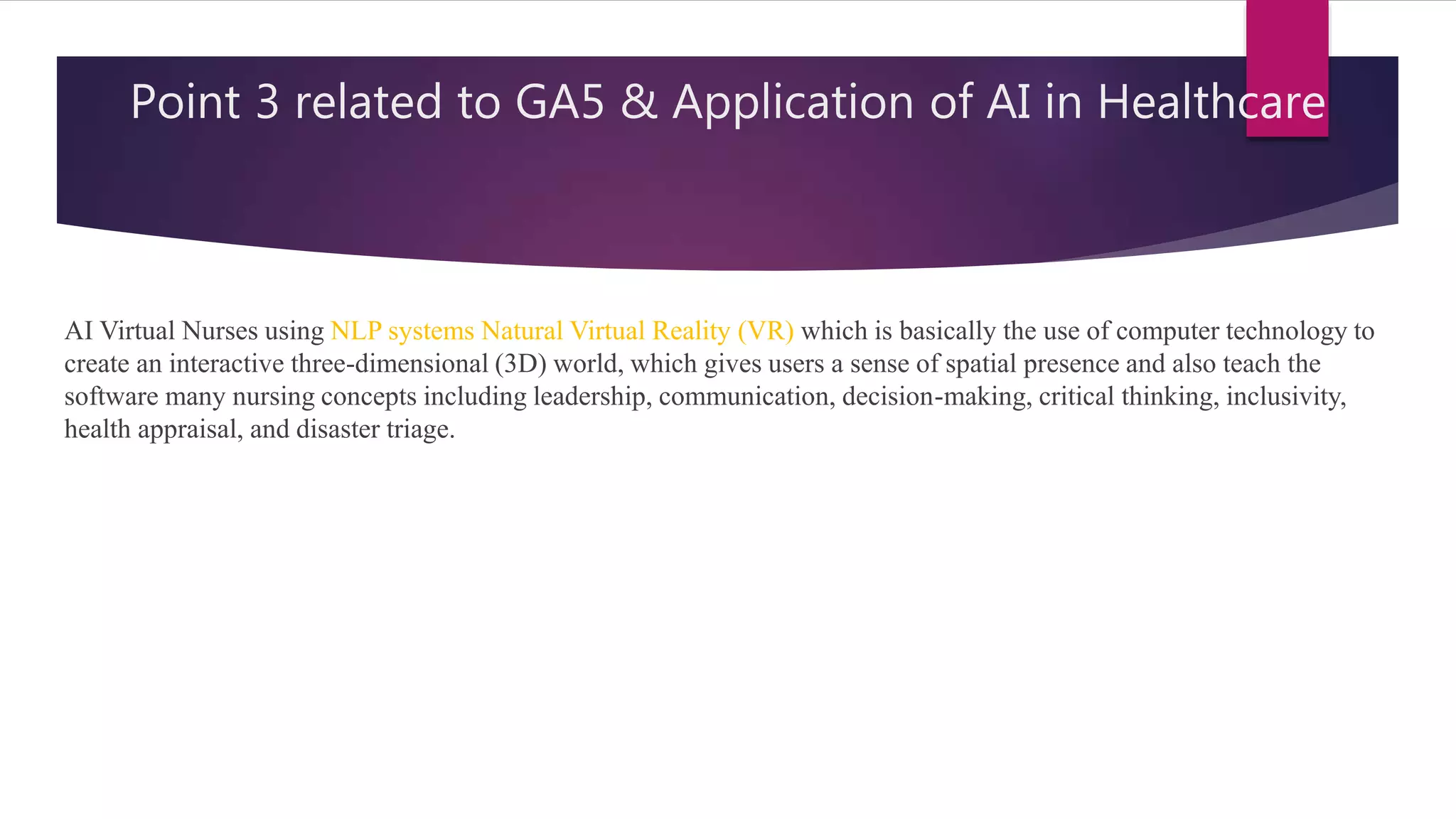 Point 3 related to GA5 & Application of AI in Healthcare
AI Virtual Nurses using NLP systems Natural Virtual Reality (VR) which is basically the use of computer technology to
create an interactive three-dimensional (3D) world, which gives users a sense of spatial presence and also teach the
software many nursing concepts including leadership, communication, decision-making, critical thinking, inclusivity,
health appraisal, and disaster triage.
 