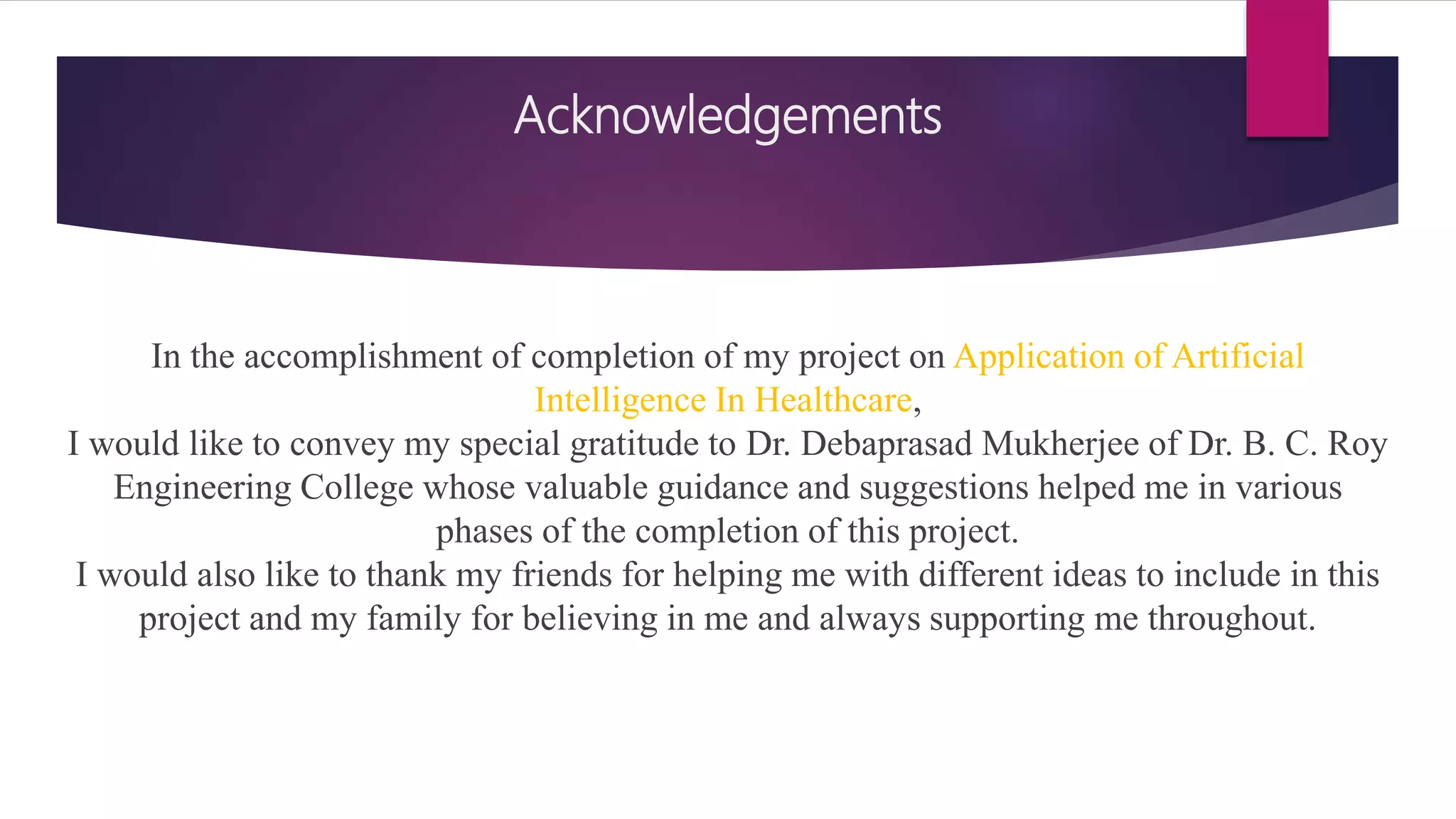 Acknowledgements
In the accomplishment of completion of my project on Application of Artificial
Intelligence In Healthcare,
I would like to convey my special gratitude to Dr. Debaprasad Mukherjee of Dr. B. C. Roy
Engineering College whose valuable guidance and suggestions helped me in various
phases of the completion of this project.
I would also like to thank my friends for helping me with different ideas to include in this
project and my family for believing in me and always supporting me throughout.
 