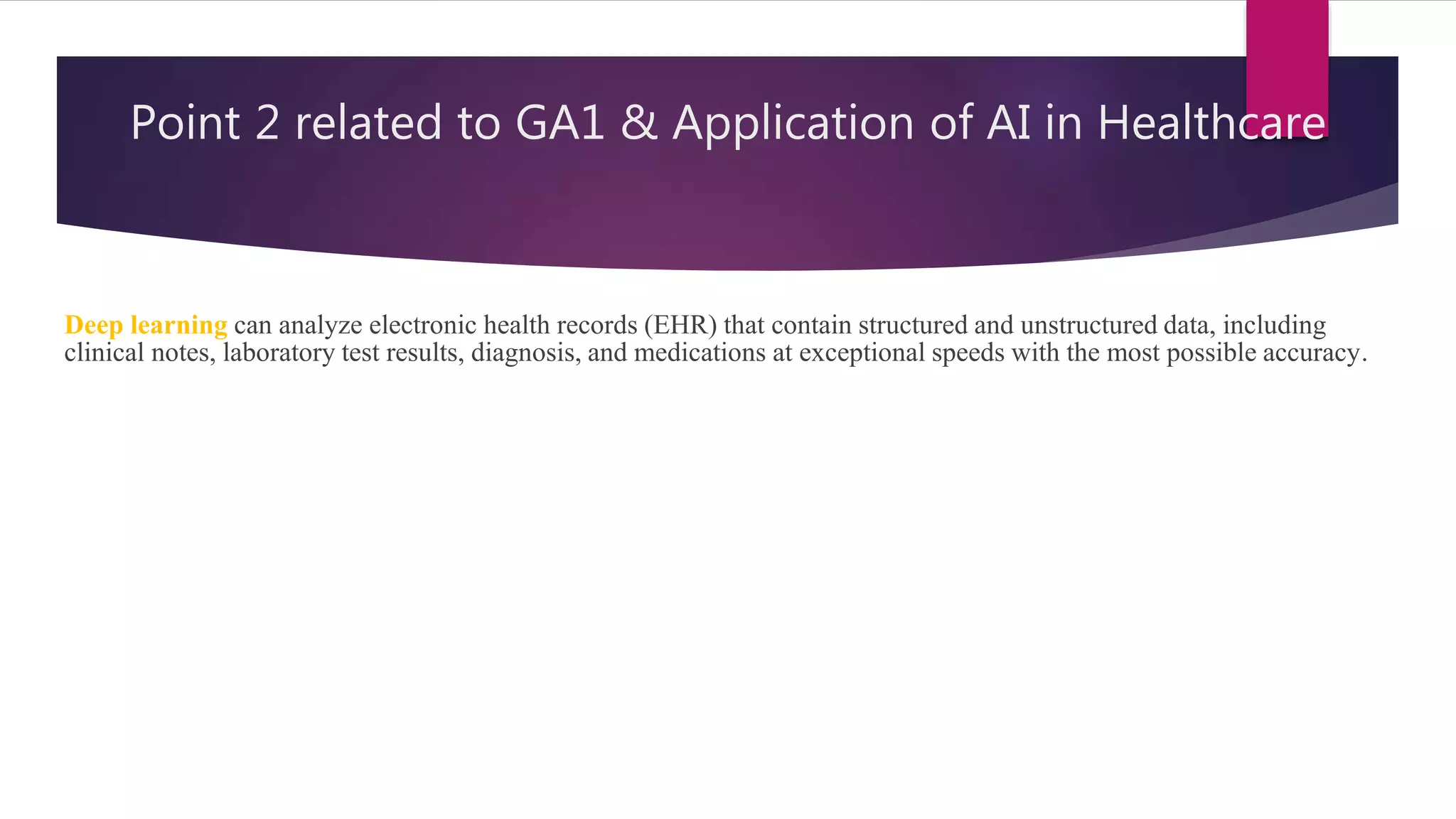 Point 2 related to GA1 & Application of AI in Healthcare
Deep learning can analyze electronic health records (EHR) that contain structured and unstructured data, including
clinical notes, laboratory test results, diagnosis, and medications at exceptional speeds with the most possible accuracy.
 