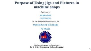 Purpose of Using jigs and Fixtures in
machine shops
Presented by
ARNAB DAS
12000721060
For the partial fulfillment of CA1 for
Manufacturing Technology
PC-ME601
Mechanical Engineering Department
Dr. B. C. Roy Engineering College, Durgapur
1
 