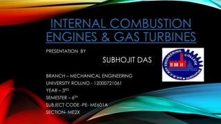 INTERNAL COMBUSTION
ENGINES & GAS TURBINES
PRESENTATION BY
SUBHOJIT DAS
BRANCH – MECHANICAL ENGINEERING
UNIVERSITY ROLLNO - 12000721061
YEAR – 3RD
SEMESTER – 6TH
SUBJECT CODE -PE- ME601A
SECTION- ME2X
 