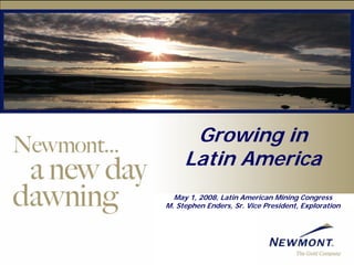 Growing in
     Latin America
  May 1, 2008, Latin American Mining Congress
M. Stephen Enders, Sr. Vice President, Exploration
 