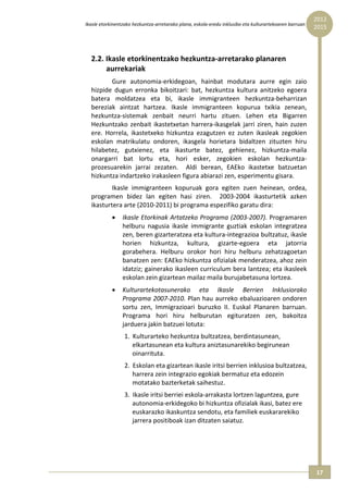 2012 
Ikasle etorkinentzako hezkuntza‐arretarako plana, eskola‐eredu inklusibo eta kulturartekoaren barruan  
                                                                                                          2015




  2.2. Ikasle etorkinentzako hezkuntza‐arretarako planaren 
       aurrekariak 
          Gure  autonomia‐erkidegoan,  hainbat  modutara  aurre  egin  zaio 
  hizpide  dugun  erronka  bikoitzari:  bat,  hezkuntza  kultura  anitzeko  egoera 
  batera  moldatzea  eta  bi,  ikasle  immigranteen  hezkuntza‐beharrizan 
  bereziak  aintzat  hartzea.  Ikasle  immigranteen  kopurua  txikia  zenean, 
  hezkuntza‐sistemak  zenbait  neurri  hartu  zituen.  Lehen  eta  Bigarren 
  Hezkuntzako  zenbait  ikastetxetan  harrera‐ikasgelak  jarri  ziren,  hain  zuzen 
  ere.  Horrela,  ikastetxeko  hizkuntza  ezagutzen  ez  zuten  ikasleak  zegokien 
  eskolan  matrikulatu  ondoren,  ikasgela  horietara  bidaltzen  zituzten  hiru 
  hilabetez,  gutxienez,  eta  ikasturte  batez,  gehienez,  hizkuntza‐maila 
  onargarri  bat  lortu  eta,  hori  esker,  zegokien  eskolan  hezkuntza‐
  prozesuarekin  jarrai  zezaten.    Aldi  berean,  EAEko  ikastetxe  batzuetan 
  hizkuntza indartzeko irakasleen figura abiarazi zen, esperimentu gisara. 
          Ikasle  immigranteen  kopuruak  gora  egiten  zuen  heinean,  ordea, 
  programen  bidez  lan  egiten  hasi  ziren.    2003‐2004  ikasturtetik  azken 
  ikasturtera arte (2010‐2011) bi programa espezifiko garatu dira: 
            •    Ikasle Etorkinak Artatzeko Programa (2003‐2007). Programaren 
                 helburu  nagusia  ikasle  immigrante  guztiak  eskolan  integratzea 
                 zen, beren gizarteratzea eta kultura‐integrazioa bultzatuz, ikasle 
                 horien  hizkuntza,  kultura,  gizarte‐egoera  eta  jatorria 
                 gorabehera.  Helburu  orokor  hori  hiru  helburu  zehatzagoetan 
                 banatzen zen: EAEko hizkuntza ofizialak menderatzea, ahoz zein 
                 idatziz; gainerako ikasleen curriculum bera lantzea; eta ikasleek 
                 eskolan zein gizartean mailaz maila burujabetasuna lortzea. 
            •    Kulturartekotasunerako  eta  Ikasle  Berrien  Inklusiorako 
                 Programa 2007‐2010. Plan hau aurreko ebaluazioaren ondoren 
                 sortu  zen,  Immigrazioari  buruzko  II.  Euskal  Planaren  barruan. 
                 Programa  hori  hiru  helburutan  egituratzen  zen,  bakoitza 
                 jarduera jakin batzuei lotuta: 
                  1. Kulturarteko hezkuntza bultzatzea, berdintasunean, 
                     elkartasunean eta kultura aniztasunarekiko begirunean 
                     oinarrituta. 
                  2. Eskolan eta gizartean ikasle iritsi berrien inklusioa bultzatzea, 
                     harrera zein integrazio egokiak bermatuz eta edozein 
                     motatako bazterketak saihestuz. 
                  3. Ikasle iritsi berriei eskola‐arrakasta lortzen laguntzea, gure 
                     autonomia‐erkidegoko bi hizkuntza ofizialak ikasi, batez ere 
                     euskarazko ikaskuntza sendotu, eta familiek euskararekiko 
                     jarrera positiboak izan ditzaten saiatuz. 




                                                                                                          17 
 