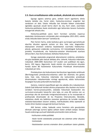 2012 
Ikasle etorkinentzako hezkuntza‐arretarako plana, eskola‐eredu inklusibo eta kulturartekoaren barruan  
                                                                                                          2015



  2.3. Gure errealitatearen alde sendoak, ahuleziak eta erronkak  
         Egungo  egoera  aztertuz  gero,  zenbait  neurri  egonkortu  direla 
  baiezta  daiteke  eta,  horiei  esker,  hezkuntza‐erantzun  eraginkor  bat 
  sendotzen  ari  dela.  Eskola  inklusibo  bat  lortzeko  bidean  erakundeek 
  egindako  apustuak  araudi  berria  ekarri  du  eta,  horri  esker,  ezarritako 
  hezkuntza‐politiketan  ikasle  etorkinekin  egin  beharreko  lanaren  funtsezko 
  ezaugarriak zehaztu dira.  
         Hezkuntza‐politikak  joera  berri  horretan  sartzeko  esparrua 
  aipatutako  Aniztasunaren  arretarako  plan  estrategikoa  2011‐2015,  eskola 
  eredu inklusibo baten barruan” izenekoa da.  
         Plan  horren  harira,  ondo  bultzatuz  gero  aurrerapen  garrantzitsuak 
  ekarriko  dituzten  egoerak  sortzen  ari  dira,  hala  nola,  diagnostiko‐
  ebaluazioen  emaitzen  ondorioz  ikastetxeetan  ezarritako  hobekuntza‐
  planak,  gaitasunen  araberako  curriculuma,  2.0  metodologiak  bultzatzea, 
  proiektu  hirueledunak,  eta  hezkuntza‐sareetan  lehentasunak  ezartzea 
  (Amara Berri, Ikas‐Komunitateak, Kalitatea Hezkuntzan) 
          Gorago  aipatutako  programak  abiaraztearen  ondorioz,  antolaketa‐ 
  eta giza baliabide jakin batzuk aktibatu dira. Lehenik, hizkuntza indartzeko 
  irakasleak:  2004‐2005  ikasturtean  117  zeuden  sare  publikoan  eta  egun, 
  berriz,  242  inguru.  Bigarrenik,  ikasle  etorkin  eta  atzerritarren  ehuneko 
  handia  duten  80  ikastetxetan  Kulturarteko  Proiektuak  dinamizatzeko 
  irakasleak jarri dira. 
          Prestakuntzan eta hezkuntzaren berrikuntzan laguntzeko zerbitzuek 
  (Berritzeguneak)  prestakuntza‐eskaintza  zabal  bat  diseinatu  eta  garatu 
  dute,  hala  nola,  hizkuntza  indartzeko  eta  kulturarteko  proiektuak 
  dinamizatzeko  irakasleentzako  mintegi  egonkorrak,  edota  kulturarteko 
  ikuspegiari buruzko jardunaldi eta ikastaroak. 
          Gainera, material espezifikoak egin eta zabaldu dira irakasleentzat. 
  Zubirik Zubi bildumak hainbat ekintza proposatzen ditu ikasleen eta horien 
  senideen  harrera‐prozesuarekin,  eskolako  hizkuntzak  ikastearekin  eta 
  curriculum‐eremuekin  lotuta.Por  otro  lado,  en  unos  80  centros  con  un 
  porcentaje  alto  de  alumnado  inmigrante/extranjero  se  ha  incorporado  el 
  profesorado  dinamizador  de  los  Proyectos  Interculturales.  Bestalde, 
  eskolatzea  ahalik  eta  baldintza  onenetan  gertatzea  da  lurralde  mailako 
  eskolatze‐batzordeen  lanaren  ardatza,  matrikulatzeko  ohiko  epeetatik  at 
  hasten diren ikasleen ezaugarriak kontuan hartuta. 
         Aldi  berean,  ordea,  badaude  unera  honetara  arte  gauzatutako 
  ekintzak  azkarrago  aurrera  egitea  zailtzen  duten  zenbait  oztopo.  Oztopo 
  hauek ondorengo puntuak hobetzeko premiarekin dute zerikusia: 
            ∙ Instituzioen arteko politikak. 
            ∙  Ikasle  horiek  eskolatzeko  prozesuak  eta  sisteman  zehar  dituzten 
               trantsizioak.  
            ∙  Ikastetxeetan  aurrera  eramaten  diren  proiektuen  izaera  globala, 


                                                                                                          18 
 