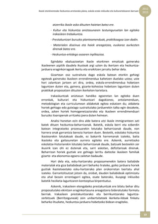 2012 
Ikasle etorkinentzako hezkuntza‐arretarako plana, eskola‐eredu inklusibo eta kulturartekoaren barruan  
                                                                                                          2015



              atzerriko ikasle asko dituzten haietan batez ere. 
            ∙  Kultur  eta  hizkuntza  aniztasunaren  testuinguruetan  lan  egiteko 
              irakasleen trebakuntza. 
            ∙ Prestakuntzari buruzko planteamenduak, praktikoagoa izan dadin. 
            ∙  Materialen  diseinua  eta  haiek  areagotzea,  euskaraz  aurkezten 
              direnak batez ere. 
            ∙ Hezkuntza‐erkidego osoaren inplikazioa. 

         Egindako  ebaluazioetan  ikasle  etorkinen  emaitzak  gainerako 
  ikasleenen  azpitik  daudela  ikusteak  argi  uzten  du  ikertzen  eta  hezkuntza‐
  jarduera eraginkorragoak ikertu eta eraikitzen jarraitu behar dela. 
          Gizartean  oso  sustraituta  dago  eskola  batean  etorkin  gehiegi 
  egoteak  gainerako  ikasleen  errendimendua  kaltetzen  duelako  ustea;  uste 
  hori  zalantzan  jartzen  ari  dira,  ordea,  eskola‐errendimendua  hobetzen 
  laguntzen  duten  eta,  gainera,  gizarte‐kohesioa  hobetzen  laguntzen  duten 
  praktikak proposatzen dituzten ikerketen karietara. 
         Irakaskuntzak  aniztasun  handiko  egoeretan  lan  egiteko  duen 
  erronkak,  kulturari  eta  hizkuntzari  dagokionez,  antolamenduan, 
  metodologian  eta  curriculumean  aldaketak  egitea  eskatzen  du;  aldaketa 
  horiek gehiago edo gutxiago sustraitutako jarduerekin talka egin dezakete, 
  ordea,  azken  horiek  homogeneizaziorako  eta  ikasleen  errendimenduari 
  buruzko itxaropenak urritzeko joera duten heinean. 
          Analisi  honetan  ezin  dira  alde  batera  utzi  ikasle  immigranteen  zati 
  batek  dituen  hezkuntza‐beharrizanak.  Batetik,  eskola  berri  eta  ezberdin 
  batean  integratzeko  prozesuarekin  lotutako  beharrizanak  daude,  non 
  harrera onak garrantzia berezia hartzen duen. Bestetik, eskolako hizkuntza 
  ikastearekin  lotutakoak  daude,  ez  bakarrik  harremanak  izateko,  baita 
  ikasteko  eta  gaitasunetan  aurrera  egiteko  ere.  Azkenik,  aurretiazko 
  eskolatze‐historiarekin lotutako beharrizanak daude, batzuek besteekin zer 
  ikusirik  izan  ohi  ez  dutenak  eta,  sarri  askotan,  defizitarioak  direnak. 
  Beharrizan  horiek  guztiak  are  gehiago  larritu  daitezke  ikasleen  familiak 
  gizarte‐ eta ekonomia‐egoera zailetan badaude.  
         Hori  dela  eta,  esku‐hartzerako  proposamenekin  batera  baliabide 
  materialak eta giza baliabideak jarri beharko lirateke, goiko jarduera horiek 
  guztiak  ikastetxeetako  esku‐hartzerako  plan  orokorretan  txertatu  ahal 
  izateko. Garrantzitsutzat jotzen da, orobat, dauden baliabideak optimizatu 
  eta  ahal  bezain  errentagarri  egitea,  esate  baterako,  ikuspegi  inklusibo 
  batetik heziketa‐laguntzaren kontzeptua birpentsatuz. 
         Azkenik, irakasleen etengabeko prestakuntzak ere bilatu behar ditu 
  proposatutako ekintzen eraginkortasuna areagotzera bideratutako formatu 
  berriak.  Irakasleen  prestakuntzarako  eta  berrikuntzarako  laguntza‐
  zerbitzuek  (Berritzeguneak)  zein  unibertsitateek  ikerketa‐ildoak  finkatu 
  beharko lituzkete, hezkuntza‐jarduera hobetzeko bidean eragiteko. 


                                                                                                          19 
 