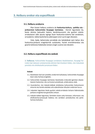 2012 
        Ikasle etorkinentzako hezkuntza‐arretarako plana, eskola‐eredu inklusibo eta kulturartekoaren barruan  
                                                                                                                  2015



3. Helburu orokor eta espezifikoak 
           
        3.1. Helburu orokorra  
                 Plan  honen  helburu  orokorra  da  hezkuntza‐kultura,  ‐politika  eta  ‐
          jardueretan  kulturarteko  ikuspegia  txertatzea.    Horrek  lagunduko  du, 
          beste  ekintza  batzuekin  batera,  berdintasunaren  eta  guztien  eskola‐
          arrakastaren  alde  apustu  egingo  duen  hezkuntza‐sistema  bat  sendotzen, 
          arrazakeria‐ edota bazterkeria‐adierazpen orori aurre egin diezaion. 
                  Hala,  bada,  beharrezko  jarraibide  eta  baliabideak  ipini  behar  dira 
          hezkuntza‐jarduera  eraginkorrak  sustatzeko,  horiek  errendimendua  eta 
          gizarte‐kohesioa hobetzeko lanean eragin zuzena izan dezaten. 
           
           
        3.2. Helburu espezifikoak eta xedeak  
           
          1.  helburua.  Kulturarteko  ikuspegia  sendotzea  ikastetxeetan,  ikuspegi  ho‐
          rrekin bat datozen antolamendu‐ekimen berritzaileen bidez, eta irakasleak 
          prestatu eta aholkatzeko prozesuen bidez. 
               
              Xedeak 
              1.1. Ikastetxeen barruan proiektu orokorrak bultzatzea, kulturarteko ikuspegia 
                   duen esku‐hartzea eragiteko. 
              1.2.  Kulturarteko  ikuspegia  txertatzea  ikastetxeko  erakunde‐agirietan  (ikaste‐
                   txearen hezkuntza‐ eta curriculum‐proiektuak, urteko plana, etab. 
              1.3.  Zuzendaritza‐  eta  irakasle‐taldeak  aholkatzea  kulturarteko  hezkuntzaren 
                   oinarriei eta horiek eskolako arlo ezberdinetan dituzten ondorioei buruz. 
              1.4.  Irakasleei  laguntzea  ikasle  guztien  eskola‐arrakasta  lortzera  bideratutako 
                   jarduera eraginkorrak garatzeko orduan. 
              1.5. Irakasle‐taldeei laguntzea, familiekin duten esku‐hartzean, informazio‐ eta 
                   aholkularitza‐prozesuak  hobetuz  eta  senideen  prestakuntza  eta  parte‐
                   hartzea bultzatuz. 
    




                                                                                                                  20 
 
