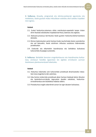 2012 
    Ikasle etorkinentzako hezkuntza‐arretarako plana, eskola‐eredu inklusibo eta kulturartekoaren barruan  
                                                                                                              2015



      2.  helburua.  Araudia,  programak  eta  ekintza‐jarduerak  eguneratu  eta 
      moldatzea, ikasle guztiak modu inklusiboan eskolatu ahal izateko irizpideei 
      men eginez. 
           
          Xedeak 
          2.1.  Euskal  hezkuntza‐sistemara  ohiko  matrikulazio‐epeetatik  kanpo  iristen 
               diren ikasleak eskolatzeko irizpideak berrikusi, bateratu eta argitzea. 
          2.2.  Ebaluazio‐prozesua  berrikustea  ikasle  guztien  hezkuntza‐beharrizanetara 
               doitzeko. 
          2.3. Ekimen bateratuetan parte hartzea Eusko Jaurlaritzako beste zuzendaritza 
               eta  sail  batzuekin,  ikasle  etorkinen  inklusioa  sustatzera  bideratutako 
               proiektuetan. 
          2.4.  Erakunde  eta  elkarteekin  koordinazioa  eta  lankidetza  bultzatzea 
               kulturarteko ikuspegia sustatzeko. 
       
      3.  helburua.  Baliabide  berezien  eraginkortasuna  eta  koordinazioa  bultza‐
      tzea,  aniztasun  handiko  egoeretan  lan  egiteko  erronkaren  aurrean 
      ikastetxeen planteamenduak hobetzeko. 
           
          Xedeak 
          3.1.  Hizkuntza  indartzeko  zein  kulturarteko  proiektuak  dinamizatzeko  irakas‐
               leen lana eraginkorra den aztertzea. 
          3.2. Esku‐hartze orokorreko proiektuak abian hartzea halakoak behar dituzten 
               eta  bazterkeria‐arriskuko  inguruetan  dauden  eskoletan,  hezkuntza‐
               errendimendua zein bizikidetza hobetze aldera. 
          3.3. Prestakuntza‐eragile ezberdinek sarean lan egin dezaten bultzatzea. 
 




                                                                                                              21 
 