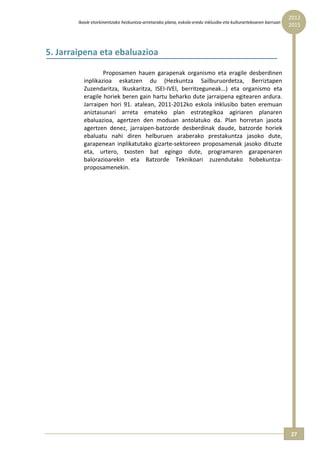 2012 
        Ikasle etorkinentzako hezkuntza‐arretarako plana, eskola‐eredu inklusibo eta kulturartekoaren barruan  
                                                                                                                  2015



5. Jarraipena eta ebaluazioa 

                  Proposamen  hauen  garapenak  organismo  eta  eragile  desberdinen 
          inplikazioa  eskatzen  du  (Hezkuntza  Sailburuordetza,  Berriztapen 
          Zuzendaritza,  Ikuskaritza,  ISEI‐IVEI,  berritzeguneak…)  eta  organismo  eta 
          eragile horiek beren gain hartu beharko dute jarraipena egitearen ardura. 
          Jarraipen  hori  91.  atalean,  2011‐2012ko  eskola  inklusibo  baten  eremuan 
          aniztasunari  arreta  emateko  plan  estrategikoa  agiriaren  planaren 
          ebaluazioa,  agertzen  den  moduan  antolatuko  da.  Plan  horretan  jasota 
          agertzen  denez,  jarraipen‐batzorde  desberdinak  daude,  batzorde  horiek 
          ebaluatu  nahi  diren  helburuen  araberako  prestakuntza  jasoko  dute, 
          garapenean  inplikatutako  gizarte‐sektoreen  proposamenak  jasoko  dituzte 
          eta,  urtero,  txosten  bat  egingo  dute,  programaren  garapenaren 
          balorazioarekin  eta  Batzorde  Teknikoari  zuzendutako  hobekuntza‐
          proposamenekin. 




                                                                                                                  27 
 