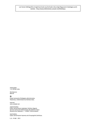 Lan honen bibliografía‐erregistroa Eusko Jaurlaritzako Liburutegi Nagusiaren katalogoa aurki 
                                  daiteke:  http://www.bibliotekak.euskadi.net/WebOpac 
       
       
       
       
       
       
       
       
       
       
       
       
       
       
       
       
       
       
       
       



Argitaraldia:
1.a, 2012ko iraila

Ale-kopurua:
600 ale


Euskal Autonomia Erkidegoko administrazioa.
Hezkuntza, Unibertsitate eta Ikerketa Saila.

Internet:
www.euskadi.net

Argitaratzailea:
Eusko Jaurlaritzaren Argitalpen Zerbitzu Nagusia.
Servicio Central de Publicaciones del Gobierno Vasco
Donostia-San Sebastián, 1 - 010010 Vitoria-Gasteiz

Inprimaketa:
Eusko Jaurlaritzaren Inprenta eta Erreprografia Zerbitzua.

L.G.: VI 662 - 2012
 