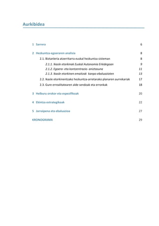  
Aurkibidea 

            

    1   Sarrera                                                                    6 

    2   Hezkuntza‐egoeraren analisia                                               8 
          2.1. Biztanleria atzerritarra euskal hezkuntza sisteman                  8 
               2.1.1. Ikasle etorkinak Euskal Autonomia Erkidegoan                 9 
               2.1.2. Egoera‐ eta kontzentrazio‐ aniztasuna                       11 
               2.1.3. Ikasle etorkinen emaitzak  kanpo‐ebaluazioten               13 
          2.2. Ikasle etorkinentzako hezkuntza‐arretarako planaren aurrekariak    17 
          2.3. Gure errealitatearen alde sendoak eta erronkak                     18 

    3   Helburu orokor eta espezifikoak                                           20 

    4   Ekintza estrategikoak                                                     22 

    5   Jarraipena eta ebaluazioa                                                 27 

    KRONOGRAMA                                                                    29 

     
                
                
                
                
                
 