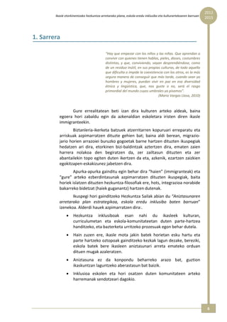 2012 
        Ikasle etorkinentzako hezkuntza‐arretarako plana, eskola‐eredu inklusibo eta kulturartekoaren barruan  
                                                                                                                  2015



1. Sarrera 

                                           “Hay que empezar con los niños y las niñas. Que aprendan a 
                                           convivir con quienes tienen hablas, pieles, dioses, costumbres 
                                           distintas,  y  que,  conviviendo,  vayan  desprendiéndose,  como 
                                           de un residuo inútil, en sus propias culturas, de todo aquello 
                                           que dificulta o impide la coexistencia con los otros, es la más 
                                           segura manera de conseguir que más tarde, cuando sean ya 
                                           hombres  y  mujeres,  puedan  vivir  en  paz  en  esa  diversidad 
                                           étnica  y  lingüística,  que,  nos  guste  o  no,  será  el  rasgo 
                                           primordial del mundo cuyos umbrales ya pisamos”. 
                                                                                 (Mario Vargas Llosa, 2010) 

                     
                 Gure  errealitatean  beti  izan  dira  kulturen  arteko  aldeak,  baina 
          egoera  hori  zabaldu  egin  da  azkenaldian  eskoletara  iristen  diren  ikasle 
          immigranteekin. 
                  Biztanleria‐ikerketa  batzuek  atzerritarren  kopuruari  erreparatu  eta 
          arriskuak  azpimarratzen  dituzte  gehien  bat;  baina  aldi  berean,  migrazio‐
          jario horien arrazoiei buruzko gogoetak barne hartzen dituzten ikuspegiak 
          hedatzen  ari  dira,  etorkinen  bizi‐baldintzak  aztertzen  dira,  ematen  zaien 
          harrera  nolakoa  den  begiratzen  da,  zer  zailtasun  dituzten  eta  zer 
          abantailekin  topo  egiten  duten  ikertzen  da  eta,  azkenik,  ezartzen  zaizkien 
          egokitzapen‐eskakizunez jabetzen dira. 
                  Apurka‐apurka gainditu egin behar dira “haien” (immigranteak) eta 
          “gure”  arteko  ezberdintasunak  azpimarratzen  dituzten  ikuspegiak,  baita 
          horiek islatzen dituzten hezkuntza‐filosofiak ere, hots, integrazioa norabide 
          bakarreko bidetzat (haiek guganantz) hartzen dutenak. 
                 Ikuspegi hori gainditzeko Hezkuntza Sailak abian du “Aniztasunaren 
          arretarako  plan  estrategikoa,  eskola  eredu  inklusibo  baten  barruan” 
          izenekoa. Alderdi hauek azpimarratzen dira:. 
               •    Hezkuntza  inklusiboak  esan  nahi  du  ikasleek  kulturan, 
                    curriculumetan  eta  eskola‐komunitateetan  duten  parte‐hartzea 
                    handitzeko, eta bazterketa urritzeko prozesuak egon behar dutela.  
               •    Hain  zuzen  ere,  ikasle  mota  jakin  batek  horietan  esku  hartu  eta 
                    parte hartzeko oztopoak gainditzeko kezkak lagun dezake, bereziki, 
                    eskola  batek  bere  ikasleen  aniztasunari  arreta  emateko  orduan 
                    dituen mugak azaleratzen. 
               •    Aniztasuna  ez  da  konpondu  beharreko  arazo  bat,  guztion 
                    ikaskuntzan laguntzeko aberastasun bat baizik. 
               •    Inklusioa  eskolen  eta  hori  osatzen  duten  komunitateen  arteko 
                    harremanak sendotzeari dagokio. 




                                                                                                                   6 
 