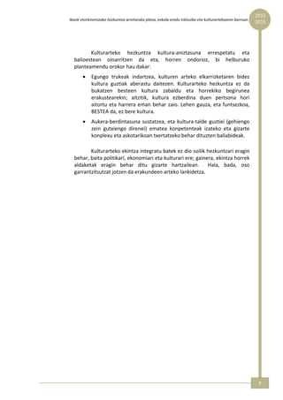 2012 
    Ikasle etorkinentzako hezkuntza‐arretarako plana, eskola‐eredu inklusibo eta kulturartekoaren barruan  
                                                                                                              2015




             Kulturarteko  hezkuntza  kultura‐aniztasuna  errespetatu  eta 
      balioestean  oinarritzen  da  eta,  horren  ondorioz,  bi  helburuko 
      planteamendu orokor hau dakar: 
           •    Egungo  trukeak  indartzea,  kulturen  arteko  elkarrizketaren  bidez 
                kultura  guztiak  aberastu  daitezen.  Kulturarteko  hezkuntza  ez  da 
                bukatzen  besteen  kultura  zabaldu  eta  horrekiko  begirunea 
                erakustearekin;  aitzitik,  kultura  ezberdina  duen  pertsona  hori 
                aitortu  eta harrera  eman  behar  zaio.  Lehen  gauza,  eta  funtsezkoa, 
                BESTEA da, ez bere kultura. 
           •    Aukera‐berdintasuna  sustatzea,  eta  kultura‐talde  guztiei  (gehiengo 
                zein  gutxiengo  direnei)  ematea  konpetenteak  izateko  eta  gizarte 
                konplexu eta askotarikoan txertatzeko behar dituzten baliabideak. 

             Kulturarteko ekintza integratu batek ez dio soilik hezkuntzari eragin 
      behar, baita politikari, ekonomiari eta kulturari ere; gainera, ekintza horrek 
      aldaketak  eragin  behar  ditu  gizarte  hartzailean.    Hala,  bada,  oso 
      garrantzitsutzat jotzen da erakundeen arteko lankidetza. 
 




                                                                                                               7 
 