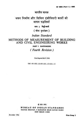 IS 1200 ( Part 1 ) : 1892
                                                             ( Reaffirmed 1997 )




                             Indian Standard
METHODS OF MEASUREMENT OF BUILDING
    AND CIVIL ENGINEERING WORKS
                               PART 1     EARTHWORK

                           ( Fourth Revision )

                                 First Reprint MAY 1994



                        UDC 69.003.12:69.021.13:624.13




                                      Q BIS 1992

                BUREAU         OF    INDIAN          STANDARDS
                MANAK   BHAVAN,     9 BAHADUR       SHAH ZAFAR   MARG
                                  NEW DELHI      110002

December 1992                                                              Price Gmp     2
 
