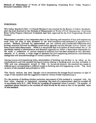 Methods of Measurement of Works of Civil Engineering           (Excluding   River   Valley   Projects )
Sectional Committee, CED 44




FOREWORD

This Indian Standard ( Part 1 ) ( Fourth Revision ) was adopted by the Bureau of Indian Standards,
after the draft finalized by the Methods of Measurement of Works of Civil Engineering ( Fxcluding
~~;;c~,alley Projects ) Sectional Committee had been approved by the Civil Engineering Division


Measurement occupies a very important place in the planning and execution of any civil engineering
work from the time of first estimates to the final completion and settlement of payments for a
project.    Methods followed for measurement are not uniform and considerable differences exist
between practices followed by different construction agencies and also between various Central and
State Government departments.         While it is recognized that each system of measurement has to be
specifically related to administrative and financial organizations within a department responsible for
the work, a unification of various systems at technical level has been accepted as very desirable,
specially as it permits a wider range of operation for civil engineering contractors and eliminates
ambiguities and misunderstandings of various systems followed.

Among various civil engineering items, measurement of buildings was the first to be taken up for
standardization and this standard having provisions relating to building work was first published in
1958 and was subsequently       revised in 1964. In its second revision. the standard was issued in
different parts corresponding to different trades in building and civil engineering works. The third
revision of the standard was published in 1974.

This fourth revision has been brought out to incorporate the changes found necessary in light of
usage of this standard and the suggestions made by various bodies implementing it.

For the purpose of deciding whether particular requirement of this standard is complied with, the
final value, observed or calculated, expressing the result of a measurement. shall be rounded off
in accordance with IS 2 : 1960 ‘Rules for rounding off numerical values ( revised)‘. The number of
significant places retained in the rounded off value should be the same as that of the specified value
in this standard.
 