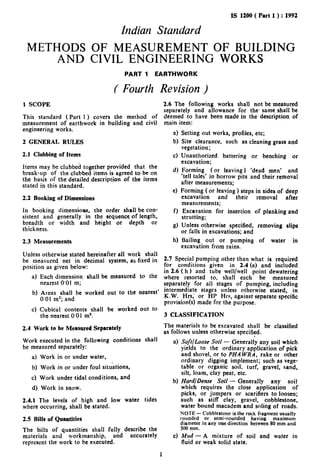 IS 1200 ( Part 1 ) : 1992

                                        Indian Standard
 METHODS OF MEASUREMENT OF BUILDING
     AND CIVIL ENGINEERING WORKS-
                                         PART    1   EARTHWORK


                                     C Fourth Revision )
1 SCOPE                                                      2.6 The following works shall not be measured
                                                             separately and allowance for the. same,shall be
This standard (Part 1 ) covers the method of                 deemed to have been made in the description of
measurement of earthwork in building and civil               main item:
engineering works.
                                                                4 Setting out works, profiles, etc;
2 GENERAL        RULES                                          b) Site clearance,      such as cleaning grass and
                                                                    vegetation;
2.1 Clubbing of Items                                           c) Unauthorized       battering or benching or
                                                                    excavation;
Items may be clubbed together provided that the
break-up of the clubbed items is agreed to be on                4 Forming (or leaving) ‘dead men’ and
                                                                    ‘tell tales’ in borrow pits and their removal
the basis of the detailed description of the items                  after measurements;
stated in this standard.
                                                                4 Forming ( or leaving ) steps in sides of deep
2.2   Booking of Dimensions                                         excavation      and     their  removal    after
                                                                    measurements;
In booking dimensions. the order shall be con-                  f ) Excavation for insertion of planking and
sistent and generally in the scquence.of length,                    strutting;
breadth or width and height or depth          or
thickness.
                                                                g) Unless otherwise specified, removing slips
                                                                    or falls in excavations; and
2.3 Measurements                                                h) Bailing out or pumping of water in
                                                                    excavation from rains.
Unless otherwise stated hereinafter all work shall
be measured net in decimal system, as fixed in               2.7 Special pumping other than what is required
position as given below:                                     for conditions given in 2.4 (a) and included
                                                             in 2.6 ( h ) and tube well/well point dewatering
      a) Each dimension    shall be measured’ to the         where resorted to, shall each be measured
         nearest 0’01 m;                                     separately for all stages of pumping, including
                                                             intermediate stages unless otherwise stated, in
      b) Areas shall be worked out to the nearest’
                                                             K.W. Hrs, or HP Hrs, against separate specific
         0’01 m”; and                                        provision(s) made for the purpose.
      c) Cubical contents shall be worked out to
         the nearest 0’01 m3.                                3 CLASSiFICATION
                                                             The materials to be excavated shall be classified
2.4 Work to be Measured Separately
                                                             as follows unless otherwise specified.
                                                                                                 .
Work executed  in the following     conditions   shall          a) ‘SoftlL.oose Soil - Generally any soil which
be measured separately:                                             yields to the ordinary application of pick
                                                                    and shovel, or to PHA WRA. rake or other
      a) Work in or under water,
                                                                    ordinary digging implement; such as vege-
      b) Work in or under foul situations,                          table or organic soil, turf, gravel, sand,
                                                                    silt, loam, clay peat, etc.
      c) Work under tidal conditions,   and
                                                                b) Hard/Dense Soil - Generally       any soil
      d) Work in snow.                                              which requires the close application     of
                                                                    picks, or jumpers or scarifiers to loosen;
2.4.1 The levels of high and low water           tides              such as stiff clay, gravel, cobblestone,
where occurring, shall be stated.                                   water bound macadem and soling of roads.
                                                                   NOTE - Cobblestone is the rock fragment usually
2.5 Bills of Quantities                                            rounded   or semi-rounded     having   maximum
                                                                   diameter in any one direction between 80 mm and
                                                                   300 pm.
The bills of quantities shall fully describe the
materials and workmanship,         and accurately               4 Mud - A mixture of soil and water in
represent the work to be executed.                                 fluid or weak solid state.

                                                         1
 