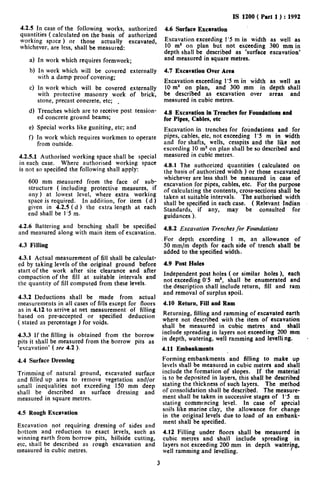 IS 1200 ( Part 1) : 1992
 4.2.5 In case of the following works, authorized           4.6 Surface Excavation
 quantities ( calculated on the basis of authorized
 working space ) or those actually excavated,               Excavation exceeding 1’5 m in width as well as
 whichever, are less, shall be measured:                    IO m2 on plan but not exceeding 300 mm in
                                                            depth shall be described as ‘surface excavation’
    a) In work which requires formwork;                     and measured in square metres.

    b) In work which will be covered       externally       4.7 Excavation Over Area
       with a damp proof covering;
                                                            Excavation exceeding I’5 m in width as well as
    c) In work which will be covered externally             IO m2 on plan, and 300 mm in depth shall
       with protective masonry work of brick,               be described as excavation over areas and
       stone, precast concrete, etc; .                      measured in cubic metres.
    d) Trenches which are to receive post tension-          4.8 Excavation in Trenches for Foundations and
       ed concrete ground beams;                            for Pipes, Cables, etc
    e) Special works like guniting, etc; and                Excavation in trenches for foundations and for
    f) In work which requires workmen to operate            pipes, cables, etc, not exceeding 1’5 m in width
       from outside.                                        and for shafts, wells, cesspits and the like not
                                                            exceeding 10 m2 on plan shall be so described and
4.2.5.1 Authorised working space shall be special           measured in cubic metres.
in each case. Where authorised working space                4.8.1 The authorized quantities ( calculated on
is not so specified the following shall apply:              the basis of authorized width ) or those excavated
                                                            whichever are less shall be measured in case of
    600 mm measured from the face of sub-                   excavation for pipes, cables, etc. For the purpose
    structure ( including protective measures, if           of calculating the contents, cross-sections shall be
    any) at lowest level, where extra working               taken at suitable intervals. The authorised width
    space is required.  In addition, for item (d )          shall be specified in each case. ( Relevant Indian
    given in 4.2.5 (d ) the extra length at each            Standards, if any, may be consulted               for
    end shall be I’5 m.                                     guidances ).
4.2.6 Battering and benching shall be specified             4.8.2 Excavation Trenches,for Foundations
and measured along with main item of excavation.
                                                            For depth exceeding 1 m, an allowance of
4.3 Filling                                                 50 mm/m depth for each side of trench shall be
                                                            added to the specified width.
4.3.1 Actual measurement of fill shall be calculat-
ed by taking levels of the original ground before           4.9 Post Holes
start of the work after site clearance and after
                                                            Independent post holes ( or similar holes ), each
compaction of the fill at suitable intervals and
                                                            not exceeding 0’5 ms, shall be enumerated and
the quantity of fill computed from these levels.
                                                            the description shall include return, fill and ram
                                                            and removal of surplus spoil.
4.3.2 Deductions shall be made from actual
measurements.in all cases of fills except for floors        4.10 Return, Fill and Ram
as in 4.12 to arrive at net measurement of filling
based on pre-accepted or specified deduction                 Returning, filling and ramming of excavated earth
( stated as percentage ) for voids.                         where not described with the item of excavation
                                                            shall be measured in cubic metres and shall
4.3.3 If the filling is obtained from the borrow            include spreading in layers not exceeding 200 mm
pits it shall be measured from the.borrow pits as           in depth, watering, well ramming and levelling.         -
‘excavation’ ( see 4.2 ).                                   4.11 Embankments
4.4 Surface Dressing                                        Forming embankments and filling to make up
                                                            levels shall be measured in cubic metres and shall
Trimming of natural ground, excavated surface               include the formation of slopes. If the material
and filled up area to remove vegetation and/or              is to be deposited in layers, this shall be described
small inequalities not exceeding I50 mm deep                stating the thickness of such layers. The method
shall be described    as surface dressing and               of consolidation shall be described. The measure-
measured in square metres.                                  ment shall be taken in successive stages of 1’5 m
                                                            stating commencing level. In case of special
                                                            soils like marine clay, the allowance for change
4.5 Rough Excavation                                        in the original levels due to load of an embank-
                                                            ment shall be specified.
Excavation not requiring      dressing of sides and
bottom and reduction to       exact levels, such as         4.12 Filling under floors shall be measured in
winning earth from borrow     pits, hillside cutting,       cubic metres and shall include spreading in
etc. shall be described as   rough excavation and           layers not exceeding 200 mm in depth wateriyg,
measured in cubic metres.                                   well ramming and levelling.

                                                        3
 