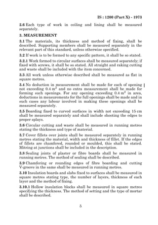 IS : 1200 (Part X) - 1973
5
2.6 Each type of work in ceiling and lining shall be measured
separately.
3. MEASUREMENT
3.1 The materials, its thickness and method of fixing, shall be
described. Supporting members shall be measured separately in the
relevant part of this standard, unless otherwise specified.
3.2 If work is to be formed to any specific pattern, it shall be so stated.
3.2.1 Work formed to circular surfaces shall be measured separately; if
fixed with screws, it shall be so stated. All straight and raking cutting
and waste shall be included with the item concerned.
3.3 All work unless otherwise described shall be measured as flat in
square metres.
3.4 No deduction in measurement shall be made for each of opening
not exceeding 0.4 m2 and no extra measurement shall be made for
forming such openings. For any opening exceeding 0.4 m2 in area,
deductions in measurements for the full openings shall be made and in
such cases any labour involved in making these openings shall be
measured separately.
3.5 Boarding fixed to curved surfaces in width not exceeding 15 cm
shall be measured separately and shall include shooting the edges to
proper splays.
3.6 Circular cutting and waste shall be measured in running metres
stating the thickness and type of material.
3.7 Cover fillets over joints shall be measured separately in running
metres stating the material, width and thickness of fillet. If the edges
of fillets are chamfered, rounded or moulded, this shall be stated.
Mitring at junctions shall be included in the description.
3.8 Sealing joints of plaster or fibre boards shall be measured in
running metres. The method of sealing shall be described.
3.9 Chamfering or rounding edges of fibre boarding and cutting
V-groove in the same shall be measured in running metres.
3.10 Insulation boards and slabs fixed to surfaces shall be measured in
square metres stating type, the number of layers, thickness of each
layer and the method of fixing.
3.10.1 Hollow insulation blocks shall be measured in square metres
specifying the thickness. The method of setting and the type of mortar
shall be described.
 