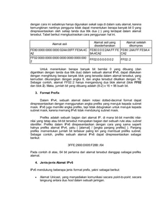 dengan cara ini sebaiknya hanya digunakan sekali saja di dalam satu alamat, karena 
kemungkinan nantinya pengguna tidak dapat menentukan berapa banyak bit 0 yang 
direpresentasikan oleh setiap tanda dua titik dua (::) yang terdapat dalam alamat 
tersebut. Tabel berikut mengilustrasikan cara penggunaan hal ini. 
Alamat asli 
Alamat asli yang 
disederhanakan 
Alamat setelah 
dikompres 
FE80:0000:0000:0000:02AA:00FF:FE9A:4C 
A2 
FE80:0:0:0:2AA:FF:FE 
9A:4CA2 
FE80::2AA:FF:FE9A:4 
CA2 
FF02:0000:0000:0000:0000:0000:0000:000 
2 
FF02:0:0:0:0:0:0:2 FF02::2 
Untuk menentukan berapa banyak bit bernilai 0 yang dibuang (dan 
digantikan dengan tanda dua titik dua) dalam sebuah alamat IPv6, dapat dilakukan 
dengan menghitung berapa banyak blok yang tersedia dalam alamat tersebut, yang 
kemudian dikurangkan dengan angka 8, dan angka tersebut dikalikan dengan 16. 
Sebagai contoh, alamat FF02::2 hanya mengandung dua blok alamat (blok FF02 
dan blok 2). Maka, jumlah bit yang dibuang adalah (8-2) x 16 = 96 buah bit. 
3. Format Prefix 
Dalam IPv4, sebuah alamat dalam notasi dotted-decimal format dapat 
direpresentasikan dengan menggunakan angka prefiks yang merujuk kepada subnet 
mask. IPv6 juga memiliki angka prefiks, tapi tidak didugnakan untuk merujuk kepada 
subnet mask, karena memang IPv6 tidak mendukung subnet mask. 
Prefiks adalah sebuah bagian dari alamat IP, di mana bit-bit memiliki nilai-nilai 
yang tetap atau bit-bit tersebut merupakan bagian dari sebuah rute atau subnet 
identifier. Prefiks dalam IPv6 direpesentasikan dengan cara yang sama seperti 
halnya prefiks alamat IPv4, yaitu ( [alamat] / [angka panjang prefiks] ). Panjang 
prefiks mementukan jumlah bit terbesar paling kiri yang membuat prefiks subnet. 
Sebagai contoh, prefiks sebuah alamat IPv6 dapat direpresentasikan sebagai 
berikut: 
3FFE:2900:D005:F28B::/64 
Pada contoh di atas, 64 bit pertama dari alamat tersebut dianggap sebagai prefiks 
alamat. 
4. Jenis-jenis Alamat IPv6 
IPv6 mendukung beberapa jenis format prefix, yakni sebagai berikut: 
 Alamat Unicast, yang menyediakan komunikasi secara point-to-point, secara 
langsung antara dua host dalam sebuah jaringan. 
 