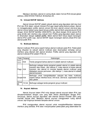 Meskipun demikian, alamat ini sering ditulis dalam format IPv6 Unicast global 
address, 2002:WWXX:YYZZ:SLA ID:Interface ID. 
12. Unicast ISATAP Address 
Alamat Unicast ISATAP adalah sebuah alamat yang digunakan oleh dua host 
IPv4 dan IPv6 dalam sebuah Intranet IPv4 agar dapat saling berkomunikasi. Alamat 
ini menggabungkan prefiks alamat unicast link-local, alamat unicast site-local atau 
alamat unicast global (yang dapat berupa prefiks alamat 6to4) yang berukuran 64-bit 
dengan 32-bit ISATAP Identifier (0000:5EFE), lalu diikuti dengan 32-bit alamat IPv4 
yang dimiliki oleh interface atau sebuah host. Prefiks yang digunakan dalam alamat 
ini dinamakan dengan subnet prefix. Meski alamat 6to4 hanya dapat menangani 
alamat IPv4 publik saja, alamat ISATAP dapat menangani alamat pribadi IPv4 dan 
alamat publik IPv4. 
13. Multicast Address 
Alamat multicast IPv6 sama seperti halnya alamat multicast pada IPv4. Paket-paket 
yang ditujukan ke sebuah alamat multicast akan disampaikan terhadap semua 
interface yang dikenali oleh alamat tersebut. Prefiks alamat yang digunakan oleh 
alamat multicast IPv6 adalah FF00::/8. 
Field Panjang Keterangan 
1111 
1111 
8 bit Tanda pengenal bahwa alamat ini adalah alamat multicast. 
Flags 4 bit 
Berfungsi sebagai tanda pengenal apakah alamat ini adalah alamat 
transient atau bukan. Jika nilainya 0, maka alamat ini bukan alamat 
transient, dan alamat ini merujuk kepada alamat multicast yang 
ditetapkan secara permanen. Jika nilainya 1, maka alamat ini adalah 
alamat transient. 
Scope 4 bit 
Berfungsi untuk mengindikasikan cakupan lalu lintas multicast, 
seperti halnya interface-local, link-local, site-local, organization-local 
atau global. 
Group 
ID 
112 bit Berfungsi sebagai tanda pengenal group multicast 
14. Anycast Address 
Alamat Anycast dalam IPv6 mirip dengan alamat anycast dalam IPv4, tapi 
diimplementasikan dengan cara yang lebih efisien dibandingkan dengan IPv4. 
Umumnya, alamat anycast digunakan oleh Internet Service Provider (ISP) yang 
memiliki banyak klien. Meskipun alamat anycast menggunakan ruang alamat 
unicast, tapi fungsinya berbeda daripada alamat unicast. 
IPv6 menggunakan alamat anycast untuk mengidentifikasikan beberapa 
interface yang berbeda. IPv6 akan menyampaikan paket-paket yang dialamatkan ke 
 