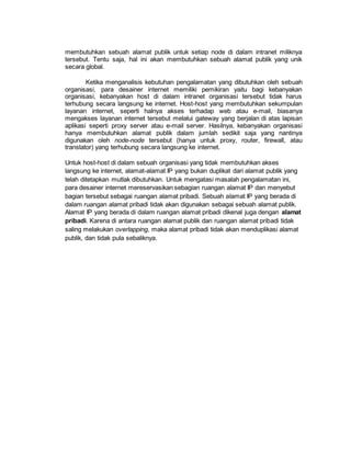 membutuhkan sebuah alamat publik untuk setiap node di dalam intranet miliknya 
tersebut. Tentu saja, hal ini akan membutuhkan sebuah alamat publik yang unik 
secara global. 
Ketika menganalisis kebutuhan pengalamatan yang dibutuhkan oleh sebuah 
organisasi, para desainer internet memiliki pemikiran yaitu bagi kebanyakan 
organisasi, kebanyakan host di dalam intranet organisasi tersebut tidak harus 
terhubung secara langsung ke internet. Host-host yang membutuhkan sekumpulan 
layanan internet, seperti halnya akses terhadap web atau e-mail, biasanya 
mengakses layanan internet tersebut melalui gateway yang berjalan di atas lapisan 
aplikasi seperti proxy server atau e-mail server. Hasilnya, kebanyakan organisasi 
hanya membutuhkan alamat publik dalam jumlah sedikit saja yang nantinya 
digunakan oleh node-node tersebut (hanya untuk proxy, router, firewall, atau 
translator) yang terhubung secara langsung ke internet. 
Untuk host-host di dalam sebuah organisasi yang tidak membutuhkan akses 
langsung ke internet, alamat-alamat IP yang bukan duplikat dari alamat publik yang 
telah ditetapkan mutlak dibutuhkan. Untuk mengatasi masalah pengalamatan ini, 
para desainer internet mereservasikan sebagian ruangan alamat IP dan menyebut 
bagian tersebut sebagai ruangan alamat pribadi. Sebuah alamat IP yang berada di 
dalam ruangan alamat pribadi tidak akan digunakan sebagai sebuah alamat publik. 
Alamat IP yang berada di dalam ruangan alamat pribadi dikenal juga dengan alamat 
pribadi. Karena di antara ruangan alamat publik dan ruangan alamat pribadi tidak 
saling melakukan overlapping, maka alamat pribadi tidak akan menduplikasi alamat 
publik, dan tidak pula sebaliknya. 
