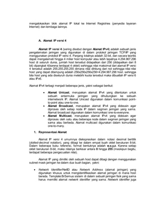 mengalokasikan blok alamat IP lokal ke Internet Registries (penyedia layanan 
Internet) dan lembaga lainnya. 
A. Alamat IP versi 4 
Alamat IP versi 4 (sering disebut dengan Alamat IPv4) adalah sebuah jenis 
pengalamatan jaringan yang digunakan di dalam protokol jaringan TCP/IP yang 
menggunakan protokol IP versi 4. Panjang totalnya adalah 32-bit, dan secara teoritis 
dapat mengalamati hingga 4 miliar host komputer atau lebih tepatnya 4.294.967.296 
host di seluruh dunia, jumlah host tersebut didapatkan dari 256 (didapatkan dari 8 
bit) dipangkat 4(karena terdapat 4 oktet) sehingga nilai maksimal dari alamat IP versi 
4 tersebut adalah 255.255.255.255 dimana nilai dihitung dari nol sehingga nilai nilai 
host yang dapat ditampung adalah 256x256x256x256=4.294.967.296 host. sehingga 
bila host yang ada diseluruh dunia melebihi kuota tersebut maka dibuatlah IP versi 6 
atau IPv6. 
Alamat IPv4 terbagi menjadi beberapa jenis, yakni sebagai berikut: 
 Alamat Unicast, merupakan alamat IPv4 yang ditentukan untuk 
sebuah antarmuka jaringan yang dihubungkan ke sebuah 
internetwork IP. Alamat Unicast digunakan dalam komunikasi point-to- 
point atau one-to-one. 
 Alamat Broadcast, merupakan alamat IPv4 yang didesain agar 
diproses oleh setiap node IP dalam segmen jaringan yang sama. 
Alamat broadcast digunakan dalam komunikasi one-to-everyone. 
 Alamat Multicast, merupakan alamat IPv4 yang didesain agar 
diproses oleh satu atau beberapa node dalam segmen jaringan yang 
sama atau berbeda. Alamat multicast digunakan dalam komunikasi 
one-to-many. 
1. Representasi Alamat 
Alamat IP versi 4 umumnya diekspresikan dalam notasi desimal bertitik 
(dotted-decimal notation), yang dibagi ke dalam empat buah oktet berukuran 8-bit. 
Dalam beberapa buku referensi, format bentuknya adalah w.x.y.z. Karena setiap 
oktet berukuran 8-bit, maka nilainya berkisar antara 0 hingga 255 (meskipun begitu, 
terdapat beberapa pengecualian nilai). 
Alamat IP yang dimiliki oleh sebuah host dapat dibagi dengan menggunakan 
subnet mask jaringan ke dalam dua buah bagian, yakni: 
 Network Identifier/NetID atau Network Address (alamat jaringan) yang 
digunakan khusus untuk mengidentifikasikan alamat jaringan di mana host 
berada. Template:BrSemua sistem di dalam sebuah jaringan fisik yang sama 
harus memiliki alamat network identifier yang sama. Network identifier juga 
 