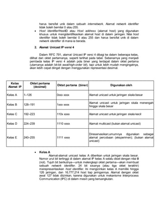 harus bersifat unik dalam sebuah internetwork. Alamat network identifier 
tidak boleh bernilai 0 atau 255. 
 Host Identifier/HostID atau Host address (alamat host) yang digunakan 
khusus untuk mengidentifikasikan alamat host di dalam jaringan. Nilai host 
identifier tidak boleh bernilai 0 atau 255 dan harus bersifat unik di dalam 
network identifier di mana ia berada. 
2. Alamat Unicast IP versi 4 
Dalam RFC 791, alamat Unicast IP versi 4 dibagi ke dalam beberapa kelas, 
dilihat dari oktet pertamanya, seperti terlihat pada tabel. Sebenarnya yang menjadi 
pembeda kelas IP versi 4 adalah pola biner yang terdapat dalam oktet pertama 
(utamanya adalah bit-bit awal/high-order bit), tapi untuk lebih mudah mengingatnya, 
akan lebih cepat diingat dengan menggunakan representasi desimal. 
Kelas 
Alamat IP 
Oktet pertama 
(desimal) 
Oktet pertama (biner) Digunakan oleh 
Kelas A 1–126 0xxx xxxx Alamat unicast untuk jaringan skala besar 
Kelas B 128–191 1xxx xxxx 
Alamat unicast untuk jaringan skala menengah 
hingga skala besar 
Kelas C 192–223 110x xxxx Alamat unicast untuk jaringan skala kecil 
Kelas D 224–239 1110 xxxx Alamat multicast (bukan alamat unicast) 
Kelas E 240–255 1111 xxxx 
Direservasikan;umumnya digunakan sebagai 
alamat percobaan (eksperimen); (bukan alamat 
unicast) 
 Kelas A 
Alamat-alamat unicast kelas A diberikan untuk jaringan skala besar. 
Nomor urut bit tertinggi di dalam alamat IP kelas A selalu diset dengan nilai 0 
(nol). Tujuh bit berikutnya—untuk melengkapi oktet pertama—akan membuat 
sebuah network identifier. 24 bit sisanya (atau tiga oktet terakhir) 
merepresentasikan host identifier. Ini mengizinkan kelas A memiliki hingga 
126 jaringan, dan 16,777,214 host tiap jaringannya. Alamat dengan oktet 
awal 127 tidak diizinkan, karena digunakan untuk mekanisme Interprocess 
Communication (IPC) di dalam mesin yang bersangkutan. 
 