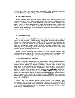 Ethernet dan Token Ring, semua paket broadcast IP akan dikirimkan ke alamat 
broadcast Ethernet dan Token Ring, yakni 0xFF-FF-FF-FF-FF-FF. 
 Network Broadcast 
Alamat network broadcast IPv4 adalah alamat yang dibentuk dengan cara 
mengeset semua bit host menjadi 1 dalam sebuah alamat yang menggunakan kelas 
(classful). Contohnya adalah, dalam NetID 131.107.0.0/16, alamat broadcast-nya 
adalah 131.107.255.255. Alamat network broadcast digunakan untuk mengirimkan 
sebuah paket untuk semua host yang terdapat di dalam sebuah jaringan yang 
berbasis kelas. Router tidak dapat meneruskan paket-paket yang ditujukan dengan 
alamat network broadcast. 
 Subnet broadcast 
Alamat subnet broadcast adalah alamat yang dibentuk dengan cara mengeset 
semua bit host menjadi 1 dalam sebuah alamat yang tidak menggunakan kelas 
(classless). Sebagai contoh, dalam NetID 131.107.26.0/24, alamat broadcast-nya 
adalah 131.107.26.255. Alamat subnet broadcast digunakan untuk mengirimkan 
paket ke semua host dalam sebuah jaringan yang telah dibagi dengan cara 
subnetting, atau supernetting. Router tidak dapat meneruskan paket-paket yang 
ditujukan dengan alamat subnet broadcast. 
Alamat subnet broadcast tidak terdapat di dalam sebuah jaringan yang 
menggunakan kelas alamat IP, sementara itu, alamat network broadcast tidak 
terdapat di dalam sebuah jaringan yang tidak menggunakan kelas alamat IP. 
 All-subnets-directed broadcast 
Alamat IP ini adalah alamat broadcast yang dibentuk dengan mengeset semua 
bit-bit network identifier yang asli yang berbasis kelas menjadi 1 untuk sebuah 
jaringan dengan alamat tak berkelas (classless). Sebuah paket jaringan yang 
dialamatkan ke alamat ini akan disampaikan ke semua host dalam semua subnet 
yang dibentuk dari network identifer yang berbasis kelas yang asli. Contoh untuk 
alamat ini adalah untuk sebuah network identifier 131.107.26.0/24, alamat all-subnets- 
directed broadcast untuknya adalah 131.107.255.255. Dengan kata lain, 
alamat ini adalah alamat jaringan broadcast dari network identifier alamat berbasis 
kelas yang asli. Dalam contoh di atas, alamat 131.107.26.0/24 yang merupakan 
alamat kelas B, yang secara default memiliki network identifer 16, maka alamatnya 
adalah 131.107.255.255. 
Semua host dari sebuah jaringan dengan alamat tidak berkelas akan 
menengarkan dan memproses paket-paket yang dialamatkan ke alamat ini. RFC 
922 mengharuskan router IP untuk meneruskan paket yang di-broadcast ke alamat 
ini ke semua subnet dalam jaringan berkelas yang asli. Meskipun demikian, hal ini 
belum banyak diimplementasikan. 
 