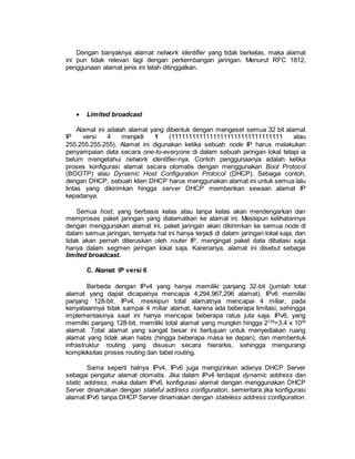 Dengan banyaknya alamat network identifier yang tidak berkelas, maka alamat 
ini pun tidak relevan lagi dengan perkembangan jaringan. Menurut RFC 1812, 
penggunaan alamat jenis ini telah ditinggalkan. 
 Limited broadcast 
Alamat ini adalah alamat yang dibentuk dengan mengeset semua 32 bit alamat 
IP versi 4 menjadi 1 (11111111111111111111111111111111 atau 
255.255.255.255). Alamat ini digunakan ketika sebuah node IP harus melakukan 
penyampaian data secara one-to-everyone di dalam sebuah jaringan lokal tetapi ia 
belum mengetahui network identifier-nya. Contoh penggunaanya adalah ketika 
proses konfigurasi alamat secara otomatis dengan menggunakan Boot Protocol 
(BOOTP) atau Dynamic Host Configuration Protocol (DHCP). Sebagai contoh, 
dengan DHCP, sebuah klien DHCP harus menggunakan alamat ini untuk semua lalu 
lintas yang dikirimkan hingga server DHCP memberikan sewaan alamat IP 
kepadanya. 
Semua host, yang berbasis kelas atau tanpa kelas akan mendengarkan dan 
memproses paket jaringan yang dialamatkan ke alamat ini. Meskipun kelihatannya 
dengan menggunakan alamat ini, paket jaringan akan dikirimkan ke semua node di 
dalam semua jaringan, ternyata hal ini hanya terjadi di dalam jaringan lokal saja, dan 
tidak akan pernah diteruskan oleh router IP, mengingat paket data dibatasi saja 
hanya dalam segmen jaringan lokal saja. Karenanya, alamat ini disebut sebagai 
limited broadcast. 
C. Alamat IP versi 6 
Berbeda dengan IPv4 yang hanya memiliki panjang 32-bit (jumlah total 
alamat yang dapat dicapainya mencapai 4,294,967,296 alamat), IPv6 memiliki 
panjang 128-bit. IPv4, meskipun total alamatnya mencapai 4 miliar, pada 
kenyataannya tidak sampai 4 miliar alamat, karena ada beberapa limitasi, sehingga 
implementasinya saat ini hanya mencapai beberapa ratus juta saja. IPv6, yang 
memiliki panjang 128-bit, memiliki total alamat yang mungkin hingga 2128=3,4 x 1038 
alamat. Total alamat yang sangat besar ini bertujuan untuk menyediakan ruang 
alamat yang tidak akan habis (hingga beberapa masa ke depan), dan membentuk 
infrastruktur routing yang disusun secara hierarkis, sehingga mengurangi 
kompleksitas proses routing dan tabel routing. 
Sama seperti halnya IPv4, IPv6 juga mengizinkan adanya DHCP Server 
sebagai pengatur alamat otomatis. Jika dalam IPv4 terdapat dynamic address dan 
static address, maka dalam IPv6, konfigurasi alamat dengan menggunakan DHCP 
Server dinamakan dengan stateful address configuration, sementara jika konfigurasi 
alamat IPv6 tanpa DHCP Server dinamakan dengan stateless address configuration. 
 