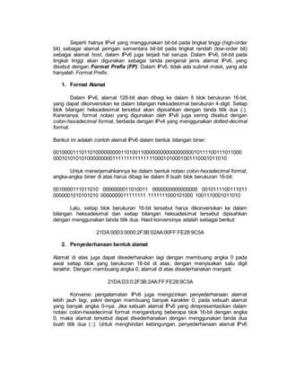 Seperti halnya IPv4 yang menggunakan bit-bit pada tingkat tinggi (high-order 
bit) sebagai alamat jaringan sementara bit-bit pada tingkat rendah (low-order bit) 
sebagai alamat host, dalam IPv6 juga terjadi hal serupa. Dalam IPv6, bit-bit pada 
tingkat tinggi akan digunakan sebagai tanda pengenal jenis alamat IPv6, yang 
disebut dengan Format Prefix (FP). Dalam IPv6, tidak ada subnet mask, yang ada 
hanyalah Format Prefix. 
1. Format Alamat 
Dalam IPv6, alamat 128-bit akan dibagi ke dalam 8 blok berukuran 16-bit, 
yang dapat dikonversikan ke dalam bilangan heksadesimal berukuran 4-digit. Setiap 
blok bilangan heksadesimal tersebut akan dipisahkan dengan tanda titik dua (:). 
Karenanya, format notasi yang digunakan oleh IPv6 juga sering disebut dengan 
colon-hexadecimal format, berbeda dengan IPv4 yang menggunakan dotted-decimal 
format. 
Berikut ini adalah contoh alamat IPv6 dalam bentuk bilangan biner: 
0010000111011010000000001101001100000000000000000010111100111011000 
0001010101010000000001111111111111110001010001001110001011010 
Untuk menerjemahkannya ke dalam bentuk notasi colon-hexadecimal format, 
angka-angka biner di atas harus dibagi ke dalam 8 buah blok berukuran 16-bit: 
0010000111011010 0000000011010011 0000000000000000 0010111100111011 
0000001010101010 0000000011111111 1111111000101000 1001110001011010 
Lalu, setiap blok berukuran 16-bit tersebut harus dikonversikan ke dalam 
bilangan heksadesimal dan setiap bilangan heksadesimal tersebut dipisahkan 
dengan menggunakan tanda titik dua. Hasil konversinya adalah sebagai berikut: 
21DA:00D3:0000:2F3B:02AA:00FF:FE28:9C5A 
2. Penyederhanaan bentuk alamat 
Alamat di atas juga dapat disederhanakan lagi dengan membuang angka 0 pada 
awal setiap blok yang berukuran 16-bit di atas, dengan menyisakan satu digit 
terakhir. Dengan membuang angka 0, alamat di atas disederhanakan menjadi: 
21DA:D3:0:2F3B:2AA:FF:FE28:9C5A 
Konvensi pengalamatan IPv6 juga mengizinkan penyederhanaan alamat 
lebih jauh lagi, yakni dengan membuang banyak karakter 0, pada sebuah alamat 
yang banyak angka 0-nya. Jika sebuah alamat IPv6 yang direpresentasikan dalam 
notasi colon-hexadecimal format mengandung beberapa blok 16-bit dengan angka 
0, maka alamat tersebut dapat disederhanakan dengan menggunakan tanda dua 
buah titik dua (::). Untuk menghindari kebingungan, penyederhanaan alamat IPv6 
 