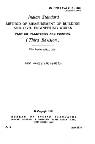 IS : 1200 ( Part XII ) - 1976
(Realkued 1997 )
Indian Standard
r METHOD OF MEASUREMENT OF BUILDING
AND ClVIL ENGINEERING WORKS
PART XII PLASTERING AND POINTING
( Third Revision )
Fifth Reprint APRIL 1999
UDC 69’003’12 : 693’6+693’224
0 Copyright r976
BUREAU OF INDIAN STANDARDS
MANAK BHAVAN, 9 BAHADUR SHAH ZAFAR MARC3
NEW DELHI 110002
Gr 3 June1976
 
