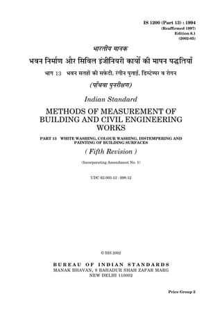 IS 1200 (Part 13) : 1994
(Reaffirmed 1997)
Edition 6.1
(2002-05)
Indian Standard
METHODS OF MEASUREMENT OF
BUILDING AND CIVIL ENGINEERING
WORKS
PART 13 WHITE WASHING, COLOUR WASHING, DISTEMPERING AND
PAINTING OF BUILDING SURFACES
( Fifth Revision )
(Incorporating Amendment No. 1)
UDC 62.003.12 : 698.12
© BIS 2002
B U R E A U O F I N D I A N S T A N D A R D S
MANAK BHAVAN, 9 BAHADUR SHAH ZAFAR MARG
NEW DELHI 110002
Price Group 2
 
