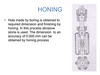 HONING
• Hole made by boring is obtained to
required dimension and finishing by
honing. In this process abrasive
stone is used. The dimension to an
accuracy of 0.005 mm can be
obtained by honing process

 