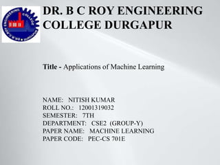 DR. B C ROY ENGINEERING
COLLEGE DURGAPUR
NAME: NITISH KUMAR
ROLL NO.: 12001319032
SEMESTER: 7TH
DEPARTMENT: CSE2 (GROUP-Y)
PAPER NAME: MACHINE LEARNING
PAPER CODE: PEC-CS 701E
Title - Applications of Machine Learning
 