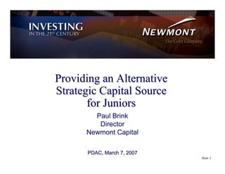 Providing an Alternative
Strategic Capital Source
       for Juniors
        Paul Brink
         Director
      Newmont Capital

      PDAC, March 7, 2007
                            Slide 1
 