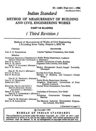 IS t 1200 ( Part 14 ) - 1984
IndianStandard
(RenWmed1991)
METHOD OF MEASUREMENT OF BUILDING
AND CIVIL ENGINEERING WORKS
PART 14 GLAZING
( Third Revision-)
Method of Measurement o Works of Civil Engineering
( Excluding River fVal ey Projects >, BDC 44
Chairman Representing
SHRI A. C. PANCHDHARI Central Vigilance Commission, New Delhi
Members
ADHISHASIABAYANTA ( PARSHIKSAN) Public Works Department, Lucknow
DEPUTY DIRECTOR( GAWESHAN) ( Alrernate )
SHRI B. G. AHUJA
SHRI K. D. ARCOT
Builders Association of India, Bombay
Engineers India Limited, New Delhi
SHUIT. V. SJTARAM( Alternate )
SHRIN. K. AROMA Bhakra Management Board, Nangal Township,
Chadigarh
SHRI R. M. JOLLY( Alternate )
SHRI G. B. BAJAJ
~HRI P. BANEHJEB
Bombay Port Trust, Bombay
Ministry of Shipping and Transport ( Roads
Wing )
SHR~R. G. T~AWANI ( Alternate )
SHRJG. K. DESHPANDE
DIRECTOR( IRI )
Publia Works Department, Bombay
Irrigation Department, Government of Uttar
Pradesh, Lucknow
DIRECTOR( RATES AND COSTS) Central Water Commission, New Delhi
DEPUTY DIRECTOR(RATES
AND COSTS) (Alternate)
SHRI P. N. GADI Institution of Surveyors, New Delhi
SHRI D. S. TAMBANKAR ( Alternate )
SHRI P. S. HARI RAO Hin2esEtay Construction Company Limited,
SHRIN. M. DA~TANE( Alternate)
SHRIG.B. JAHAGIRDAR The National Industrial Development Corpora-
tion Limited, New Delhi
( Continuedonpage 2 )
@ Copytight 1985
BUREAU OF INDIAN STANDARDS
This publication is protected under the Indian Copyright Acr ( XIV of 1957 ) and
reproduction in whole or in part by any means except with written permission of the
publirher shall be deemed to be an infringement of copyright under the said Act.
 