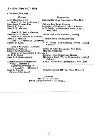 AS: 12QO( Part 14 ) - 1984
( Continuedfrom page 1 )
Members Representing
JOINTDIRECTORCD )
SHRI A. K. LAL ( Alternate )
SHRI ASHIT RANJAN KAR
SHRIS.K. LAHA
SHRI K. K. MADHOK
National Buildings Organization, New De!h!
Calcutta Port Trust, Calcutta
Institution of Engineers ( India ), Calcutta
MES Builders Association of India ( Regd ),
New Delhi
6r-fti.R. K. BAHL (Alternate )
SHRI DAITA S. MALIK Indian Institute of Architects, Bombay
PROF M. K. GODBOLE( Alternare)
SHRXR. S. MURTHY Gammon India Limited, Bombay
SHRIH. D. MATANGE ( Alternate )
SHRI C. B. PATBL M. N. Dastur and Company Private Limited,
Calcutta
SHRIB. C. PATEL( AZternate )
SHRIK. A. PATNAXK Bureau of Public Enterprises, New Delhi
SHRI V. G. PATWARDHAN Ministry of Defence
SHRI C. G. KARMARKAR (Alternate )
DR R. B. SINGH Banaras Hindu University, Banaras
SHRI R. A. SUBRAMANIAM Hindustan Steel Works Construction Limited,
Calcutta
SUPERINTENDINGSURVEYOROF Central Public Works Department, New Delhi
SHRI G. RAMAN,
Director ( CIV Engg )
Director General, Is1 ( Ex-officio Member )
Secretary
SHRI K. M. MATHUR
Senior Deputy Director ( Civ Engg ),
2
 