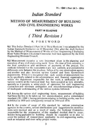 ?S: 1200 (Part 14 ) - 19SJ
Indian Standard
METHOD OF MEASUREMENT OF BUILDING
AND CIVIL ENGINEERING WORKS
PART 14 GLAZING
( Third Revision )
0. F 0.1~ E W 0 R D
n * -h-t_:_*_A:_._F,__>__., , n__&1” I v-,.’ 3 l-3-z-‘-._ .~ _>- ~_ 3 I.- .,v.1 11115~IIUIZIIr>~iluuaiclf rart 14 I  1 nlru nevlsnon 1 was auoprea oy rnC
Indian Standards Institurio.1 on 12 December 1981, after the draft finalized
by the Method of Measurement of Works of Civil Engineering ( Excludimr
River Valley Projecis 1 Sectional Committee had been approved by the Civs
Engineering Division Council.
0.2 Measurement occupies a very important place in the planning and
execution of any civil engineering work from the time of first estimates io
the final completion and settlement of payments of the projtct. The
methods followed for the measureme:lt are not uniform, and considerable
.._
dtnerences exist between the practices foiiowcd by one construction agency
and another and also between various Central and State Government
departments. While it is recognized that each system of measurement has
to be specifically related to the administrative and financial organizations
within the department responsible for the work, a unification of the
various systems at the technical level has been accepted as very desirable,
specially as it permits a wider circle of operation for civil engineering
contractors and eliminate ambiguities and misunderstandings arising out
of inadequate understanding of the various systems followed.
0.3 Among the various civil engineering items, measurement of building
had been the first to be taken up for standardization and a consolidated
standard ( IS : 1200 j, having provisions relating to building works, was firat
published in 1958 and subsequently revised in 1964 and 1970.
0.4 In the course of usage of this standard by various constructiocr
agencies in the country, several clarifications and suggestions for modifica-
r:,.,, ._.,...^ ,--,.:...1L,“,,s wc;,I; ,c;Lc,“c;u and as a iesult of st.tdy, AL.. P~~c:~-irl 0-&-:*L”-Lilt; 3ecL‘“llal L”IIIIIILLLCL
responsible for the preparation of this standard decided that its scope
besides being applicable to building, should be expanded so as also to
cover the method of measurement applicable to civil engineering works,
such as industrial and river va!ley project works.
3
 