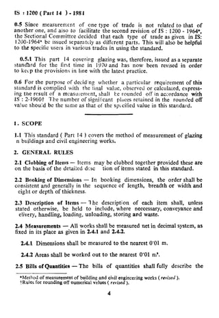 IS : 1200 (Fart 14 I- 1981
0.5 Since measurement of one type of trade is not related to that of
another one, and aiso to facilitate the second revision of IS : 1200 - 1964*,
the Sectional Committee decided that each type of trade as given in IS:
1200-I 964* be issued separately as difl’crent parts. This will also be helpful
to the specific users in various trades in using the standard.
0.5.1 This part 14 covering glazing was, therefore, issued as a separate
standard for the first time in 1970 and has now been revised in order
to keep the provisions in line with the latest practice.
0.6 For the purpose of decid;ng whether a particular requirement of this
standard is complied with the tinal value, observed or calculated, express-
ing the result of a measLI<ement, shall be rounded ofT in accordance with
1s : 2-1960t 7‘he number of significant places retained in the rounded off
va!ue should be the same as that of the specified value in this standard.
1. SCOPE
1.1 This standard ( Part 14 1 covers the method of measurement of glazing
n buildings and civil engineering works.
2. GENERAL RULES
2.1 Clubbing of Items - Ttems may be clubbed together provided these are
on the basis of the detailed dcsc tion of items stated in this standard.
2.2 Booking of Dimensions - In booking dimensions, the order shall be
consistent and generally in the sequence of length, breadth or width and
eight or depth of thickness.
2.3 Description of Items - 7 he description of each item shall, unless
stated otherwise, be held to include, where neecessary, conveyance and
elivery, handling, loading, unloading, storing and waste.
2.4 Measurements - All works shall be measured net in decimal system, as
fixed in its place as given in 2.4.1 and 2.4.2.
2.4.1 Dimensions shall be measured to the nearest 0’01 m.
2.4.2 Areas shall be worked out to the nearest 0’01 m’.
2.5 Bills of Quantities - The bills of quantities shall fully describe the
*Method of measurement of’building and civil engineering works (revised).
tRules for rounding off numerical values ( revised ).
1
4
 