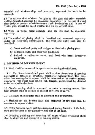 L __.- I_--_I--~_---_....-
IS : 1200 ( Part 14 ) - 1984
materials and workmanship, and accurately represent the work to be
executed.
2.6 The various kinds of sheets for glazing like glass and other materials
shall be described and shall be measured separately. In the case of wired
glass design or pattern of reinforcement shall be described and in case of
frosted glass it shall be stated whether it is on one or both sides.
2.7 Work in wood, metal concrete and the like shall be measured
separately.
2.8 The method of glazing shall be described and measured separately
under the following classification. The type and putty shall also be
described:
a) Front and back putty and sprigged or fixed with glazing pins,
b) Bedded in putty and fixed with beads, and
c) Bedded in rubber or velvet and fixed with beads (wherever
required).
3. METHOD OF MEASUREMENT
3.1 Work shall be measured in square metres stating the thickness.
3.1.1 The dimensions of each pane shall be clear dimensions of opening
plus width of rebates of structural member of window/door. The pane
other than rectanguiar or square shaii be measured as the smaliest rectan-
gular area from which pane can be cut. Straight cutting shall be deemed
to be included in the item.
3.2 Circular cutting shall be measured as extra in running metres. The
term circular shall be deemed to include any form of curve.
3.3 Glass and sheet louvres shall be described and enumerated.
3.4 Hacking-out old broken glass and preparing for new glass shall be
measured in square metres.
3.5 Holes drilled in work shall be enumerated stating diameter of the hole,
type and thickness of the glass/sheet and size of the pane.
3.6 Grinding, polishing and rounding off edges of glass or glazing sheet
shall be described and measured in running metres.
5
i’
.
 