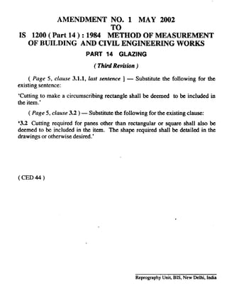 ~.
AMENDMENT NO. 1 MAY 2002 ~~
TO r
IS 1200( Part 14 ) :1984 METHOD OF MEASUREMENT
OF BUILDING AND CIVIL ENGINEERING WORKS
PART 14 GLAZING
(Third Reviswn )
( Page 5, clause 3.1.1,last sentence ] — Substitute the following for the
existing sentence:
‘Cutting to make a circumscribing rectangle shall be deemed to be included in
the item.’
( Page 5, clause 3.2) — Substitute the following for the existing clause:
‘3.2 Cutting required for panes other than rectangular or square shall also be
deemed to be included in the item. The shape required shall be detailed in the
drawings or otherwise desired.’
( CED 44 )
Reprography UniQ BIS, New Delhi, India
 
