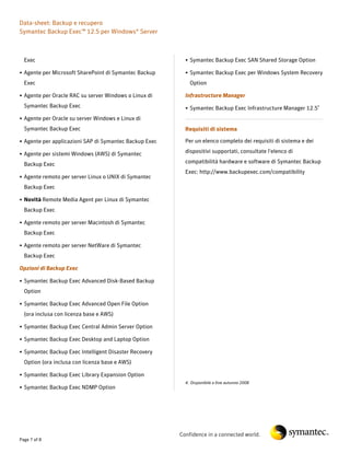 Data-sheet: Backup e recupero
Symantec Backup Exec™ 12.5 per Windows® Server



  Exec                                                    • Symantec Backup Exec SAN Shared Storage Option

• Agente per Microsoft SharePoint di Symantec Backup      • Symantec Backup Exec per Windows System Recovery
  Exec                                                      Option

• Agente per Oracle RAC su server Windows o Linux di      Infrastructure Manager
  Symantec Backup Exec                                    • Symantec Backup Exec Infrastructure Manager 12.54
• Agente per Oracle su server Windows e Linux di
  Symantec Backup Exec                                    Requisiti di sistema

• Agente per applicazioni SAP di Symantec Backup Exec     Per un elenco completo dei requisiti di sistema e dei

• Agente per sistemi Windows (AWS) di Symantec            dispositivi supportati, consultate l'elenco di

  Backup Exec                                             compatibilità hardware e software di Symantec Backup
                                                          Exec: http://www.backupexec.com/compatibility
• Agente remoto per server Linux o UNIX di Symantec
  Backup Exec

• Novità Remote Media Agent per Linux di Symantec
  Backup Exec

• Agente remoto per server Macintosh di Symantec
  Backup Exec

• Agente remoto per server NetWare di Symantec
  Backup Exec

Opzioni di Backup Exec

• Symantec Backup Exec Advanced Disk-Based Backup
  Option

• Symantec Backup Exec Advanced Open File Option
  (ora inclusa con licenza base e AWS)

• Symantec Backup Exec Central Admin Server Option

• Symantec Backup Exec Desktop and Laptop Option

• Symantec Backup Exec Intelligent Disaster Recovery
  Option (ora inclusa con licenza base e AWS)

• Symantec Backup Exec Library Expansion Option
                                                          4. Disponibile a fine autunno 2008
• Symantec Backup Exec NDMP Option




                                                        Confidence in a connected world.
Page 7 of 8
 