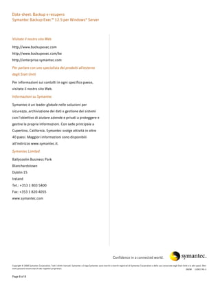 Data-sheet: Backup e recupero
Symantec Backup Exec™ 12.5 per Windows® Server



Visitate il nostro sito Web

http://www.backupexec.com
http://www.backupexec.com/be
http://enterprise.symantec.com

Per parlare con uno specialista dei prodotti all'esterno
degli Stati Uniti

Per informazioni sui contatti in ogni specifico paese,
visitate il nostro sito Web.

Informazioni su Symantec

Symantec è un leader globale nelle soluzioni per
sicurezza, archiviazione dei dati e gestione dei sistemi
con l'obiettivo di aiutare aziende e privati a proteggere e
gestire le proprie informazioni. Con sede principale a
Cupertino, California, Symantec svolge attività in oltre
40 paesi. Maggiori informazioni sono disponibili
all'indirizzo www.symantec.it.

Symantec Limited

Ballycoolin Business Park
Blanchardstown
Dublin 15
Ireland
Tel.: +353 1 803 5400
Fax: +353 1 820 4055
www.symantec.com




                                                                                                              Confidence in a connected world.

Copyright © 2008 Symantec Corporation. Tutti i diritti riservati. Symantec e il logo Symantec sono marchi o marchi registrati di Symantec Corporation o delle sue consociate negli Stati Uniti e in altri paesi. Altri
nomi possono essere marchi dei rispettivi proprietari.                                                                                                                                      09/08 12001745-2


Page 8 of 8
 