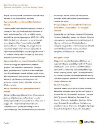 Data-sheet: Protezione dei dati
Symantec Backup Exec™ 2010 per Windows® Small



esegue “ripristini rollback” consentendo di recuperare un        più desktop e portatili in modo che le versioni più
database in uno punto specifico nel tempo.                       aggiornate dei file siano sempre disponibili su tutti i

Agente Backup Exec per Microsoft SharePoint (una                 computer dell'utente.

licenza)                                                         Backup Exec System Recovery 2010 (Small Business

L'Agente per Microsoft SharePoint migliorato consente di         Server Edition e Server Edition – una licenza per

recuperare i dati critici in pochi secondi. Utilizzando un       ciascuno)

media server Backup Exec 2010 a 32 o 64 bit, questo              Symantec Backup Exec System Recovery 2010 completa
agente è in grado di proteggere server MOSS-2007 a 32 o          l'ambiente Backup Exec grazie a una soluzione di disaster
64 bit distribuiti in un solo server o in una farm con più       recovery da zero semplice e conveniente che consente di
server. L'agente utilizza l'innovativa tecnologia GRT            ridurre al minimo i tempi di inattività ed evita le
(Granular Recovery Technology) che aiuta gli utenti a            emergenze recuperando in pochi minuti e senza difficoltà
risparmiare tempo e denaro fornendo la possibilità di            sistemi Windows completi, persino su hardware
ripristinare in modo semplice e rapido singoli documenti e       eterogeneo, ambienti virtuali o sedi remote.
ora anche siti e voci di elenco da un backup di database
eseguito in un unico passaggio.                                  Altri agenti e opzioni

Agente Backup Exec per sistemi Windows (una licenza)             Gli agenti e le opzioni di Backup Exec 2010 sono ora

Insieme ai vantaggi dell'Agente remoto per server                supportati in Backup Exec 2010 per ambienti Windows

Windows e alle funzionalità di Continuous Protection             Small Business Server (eccetto Central Admin Server

Agent, questo agente ora include anche Advanced Open             Option, SAN Shared Storage Option (SSO) ed Exchange

File Option e Intelligent Disaster Recovery Option. Grazie       Mailbox Archiving Option). Agenti e opzioni consentono

alla combinazione di quattro potenti tecnologie in un unico      una facile espansione e scalabilità dell'ambiente Backup

agente, gli utenti possono usufruire di una reale                Exec per il supporto di applicazioni strategiche, database e

protezione completa di dati e sistemi per ogni server            configurazioni di storage.

Windows remoto.                                                  Agenti di Backup Exec

Backup Exec Desktop and Laptop Option (fino a 75                 Agente per VMware Virtual Infrastructure di Symantec
licenze)                                                         Backup Exec migliorato Agente per Microsoft Hyper-V di

Backup Exec Desktop and Laptop Option offre protezione           Symantec Backup Exec migliorato Agente per Enterprise

continua dei dati e recupero efficiente per computer             Vault™ di Symantec Backup Exec Agente per Active

desktop e portatili Small Business Server in ufficio come in     Directory di Symantec Backup Exec Agente per DB2 su

viaggio. Oltre a migliorare la protezione dei dati e             server Windows di Symantec Backup Exec Agente per

l'efficienza, questa opzione consente agli utenti di             Lotus Domino Server di Symantec Backup Exec Agente per

ripristinare i propri file e mantenere la sincronizzazione tra   Microsoft Exchange Server di Symantec Backup Exec




                                                                 Confidence in a connected world.
Page 3 of 5
 