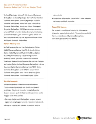 Data-sheet: Protezione dei dati
Symantec Backup Exec™ 2010 per Windows® Small



(incluso) Agente per Microsoft SQL Server di Symantec            conveniente.
Backup Exec (incluso) Agente per Microsoft SharePoint di        • Risoluzione dei problemi 24x7 tramite il team di esperti
Symantec Backup Exec (incluso) Agente per Oracle di              del supporto globale Symantec.
Symantec Backup Exec Agente per applicazioni SAP di
Symantec Backup Exec Agente per sistemi Windows di              Requisiti di sistema
Symantec Backup Exec (AWS) Agente remoto per server
                                                                Per un elenco completo dei requisiti di sistema e dei
Linux o UNIX di Symantec Backup Exec Symantec Backup
                                                                dispositivi supportati, consultate l'elenco di compatibilità
Exec Remote Media Agent per Linux Agente remoto per
                                                                hardware e software di Symantec Backup Exec:
Mac® di Symantec Backup Exec Agente remoto per server
                                                                www.backupexec.com/compatibility
NetWare di Symantec Backup Exec

Opzioni di Backup Exec

NUOVA Symantec Backup Exec Deduplication Option
NUOVA Symantec Backup Exec File System Archiving
Option NUOVA Symantec VTL Unlimited Drive Option
NUOVA Symantec Backup Exec Exchange Mailbox
Archiving Option Symantec Backup Exec Advanced
Disk-Based Backup Option Symantec Backup Exec Desktop
and Laptop Option (inclusa) Symantec Backup Exec Library
Expansion Option Symantec Backup Exec NDMP Option
Symantec Backup Exec Central Admin Server Option
Symantec Backup Exec Open File for NetWare Option
Symantec Backup Exec SAN Shared Storage Option


Servizi di supporto

Indipendentemente dalla dimensione dell'azienda,
l'interruzione di un servizio può significare rilevanti
perdite per il business. Symantec consiglia Essential
Support Services quale livello di assistenza minimo per la
maggior parte delle aziende.

• Garanzia che i prodotti Backup Exec saranno sempre
  aggiornati con gli aggiornamenti e le versioni più recenti.

• Risparmi associati alla scelta di un piano di servizio




                                                                Confidence in a connected world.
Page 4 of 5
 