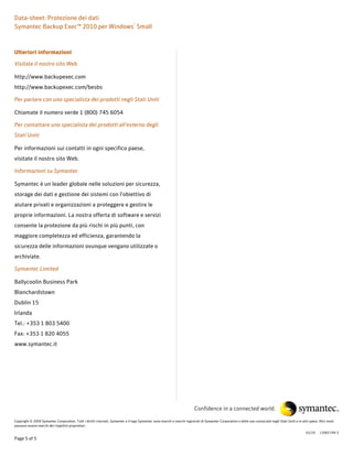 Data-sheet: Protezione dei dati
Symantec Backup Exec™ 2010 per Windows® Small



Ulteriori informazioni

Visitate il nostro sito Web

http://www.backupexec.com
http://www.backupexec.com/besbs

Per parlare con uno specialista dei prodotti negli Stati Uniti

Chiamate il numero verde 1 (800) 745 6054

Per contattare uno specialista dei prodotti all'esterno degli
Stati Uniti

Per informazioni sui contatti in ogni specifico paese,
visitate il nostro sito Web.

Informazioni su Symantec

Symantec è un leader globale nelle soluzioni per sicurezza,
storage dei dati e gestione dei sistemi con l'obiettivo di
aiutare privati e organizzazioni a proteggere e gestire le
proprie informazioni. La nostra offerta di software e servizi
consente la protezione da più rischi in più punti, con
maggiore completezza ed efficienza, garantendo la
sicurezza delle informazioni ovunque vengano utilizzate o
archiviate.

Symantec Limited

Ballycoolin Business Park
Blanchardstown
Dublin 15
Irlanda
Tel.: +353 1 803 5400
Fax: +353 1 820 4055
www.symantec.it




                                                                                                                           Confidence in a connected world.

Copyright © 2009 Symantec Corporation. Tutti i diritti riservati. Symantec e il logo Symantec sono marchi o marchi registrati di Symantec Corporation o delle sue consociate negli Stati Uniti e in altri paesi. Altri nomi
possono essere marchi dei rispettivi proprietari.

                                                                                                                                                                                                       01/10     12001749-3
Page 5 of 5
 