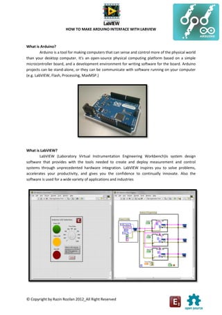 © Copyright by Razin Rozilan 2012_All Right Reserved
HOW TO MAKE ARDUINO INTERFACE WITH LABVIEW
What is Arduino?
Arduino is a tool for making computers that can sense and control more of the physical world
than your desktop computer. It's an open-source physical computing platform based on a simple
microcontroller board, and a development environment for writing software for the board. Arduino
projects can be stand-alone, or they can be communicate with software running on your computer
(e.g. LabVIEW, Flash, Processing, MaxMSP.)
What is LabVIEW?
LabVIEW (Laboratory Virtual Instrumentation Engineering Workbench)is system design
software that provides with the tools needed to create and deploy measurement and control
systems through unprecedented hardware integration. LabVIEW inspires you to solve problems,
accelerates your productivity, and gives you the confidence to continually innovate. Also the
software is used for a wide variety of applications and industries
 