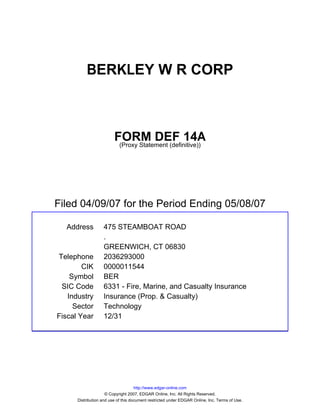 BERKLEY W R CORP



                         FORM DEF 14A
                          (Proxy Statement (definitive))




Filed 04/09/07 for the Period Ending 05/08/07

  Address          475 STEAMBOAT ROAD
                   .
                   GREENWICH, CT 06830
Telephone          2036293000
        CIK        0000011544
    Symbol         BER
 SIC Code          6331 - Fire, Marine, and Casualty Insurance
   Industry        Insurance (Prop. & Casualty)
     Sector        Technology
Fiscal Year        12/31




                                     http://www.edgar-online.com
                     © Copyright 2007, EDGAR Online, Inc. All Rights Reserved.
      Distribution and use of this document restricted under EDGAR Online, Inc. Terms of Use.
 