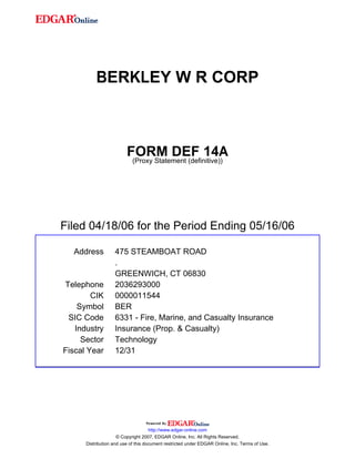BERKLEY W R CORP



                         FORM DEF 14A
                          (Proxy Statement (definitive))




Filed 04/18/06 for the Period Ending 05/16/06

  Address          475 STEAMBOAT ROAD
                   .
                   GREENWICH, CT 06830
Telephone          2036293000
        CIK        0000011544
    Symbol         BER
 SIC Code          6331 - Fire, Marine, and Casualty Insurance
   Industry        Insurance (Prop. & Casualty)
     Sector        Technology
Fiscal Year        12/31




                                     http://www.edgar-online.com
                     © Copyright 2007, EDGAR Online, Inc. All Rights Reserved.
      Distribution and use of this document restricted under EDGAR Online, Inc. Terms of Use.
 