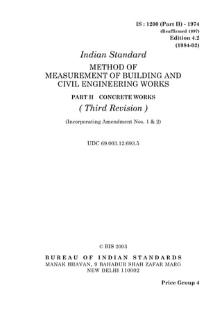 © BIS 2003
B U R E A U O F I N D I A N S T A N D A R D S
MANAK BHAVAN, 9 BAHADUR SHAH ZAFAR MARG
NEW DELHI 110002
IS : 1200 (Part II) - 1974
(Reaffirmed 1997)
Edition 4.2
(1984-02)
Price Group 4
Indian Standard
METHOD OF
MEASUREMENT OF BUILDING AND
CIVIL ENGINEERING WORKS
PART II CONCRETE WORKS
( Third Revision )
(Incorporating Amendment Nos. 1 & 2)
UDC 69.003.12:693.5
 